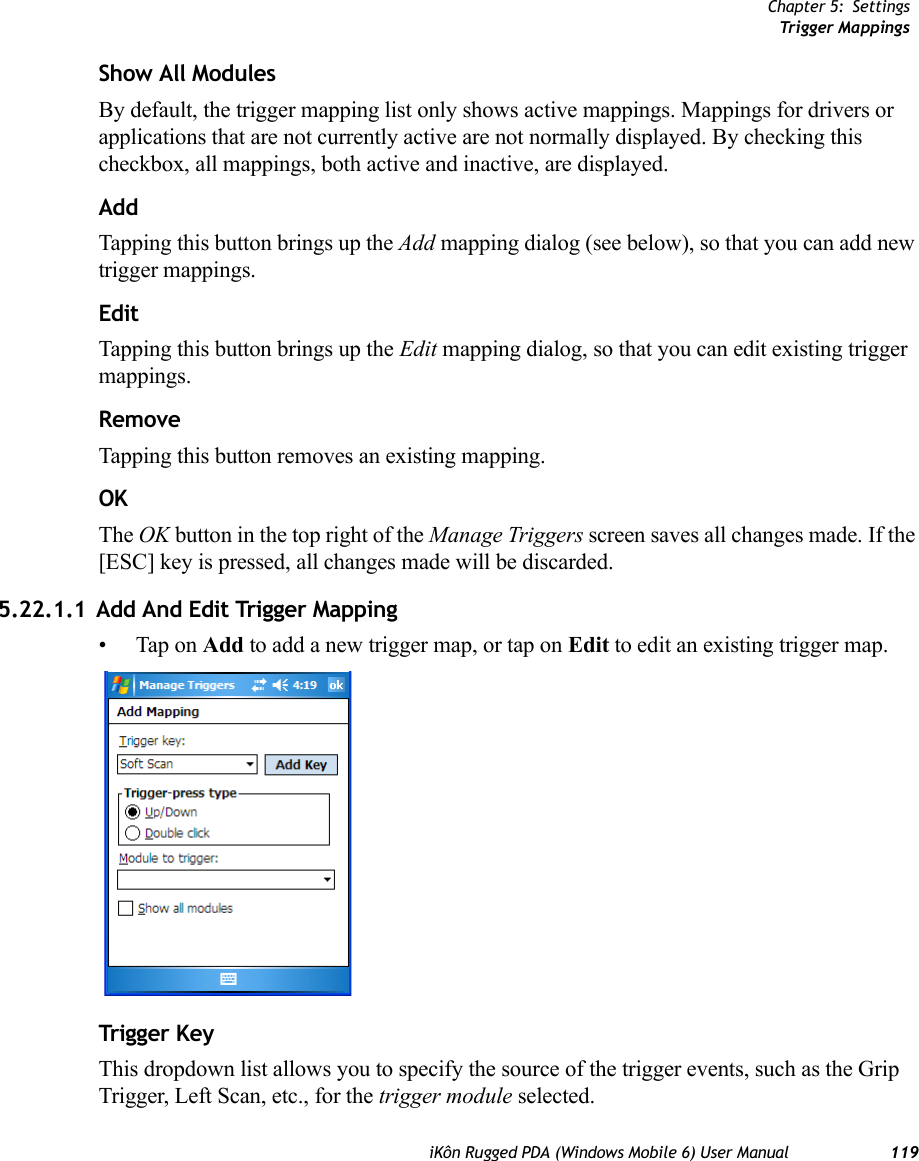 Chapter 5: SettingsTrigger MappingsiKôn Rugged PDA (Windows Mobile 6) User Manual 119Show All ModulesBy default, the trigger mapping list only shows active mappings. Mappings for drivers or applications that are not currently active are not normally displayed. By checking this checkbox, all mappings, both active and inactive, are displayed.AddTapping this button brings up the Add mapping dialog (see below), so that you can add new trigger mappings.EditTapping this button brings up the Edit mapping dialog, so that you can edit existing trigger mappings.RemoveTapping this button removes an existing mapping.OKThe OK button in the top right of the Manage Triggers screen saves all changes made. If the [ESC] key is pressed, all changes made will be discarded.5.22.1.1 Add And Edit Trigger Mapping• Tap on Add to add a new trigger map, or tap on Edit to edit an existing trigger map.Trigger KeyThis dropdown list allows you to specify the source of the trigger events, such as the Grip Trigger, Left Scan, etc., for the trigger module selected.