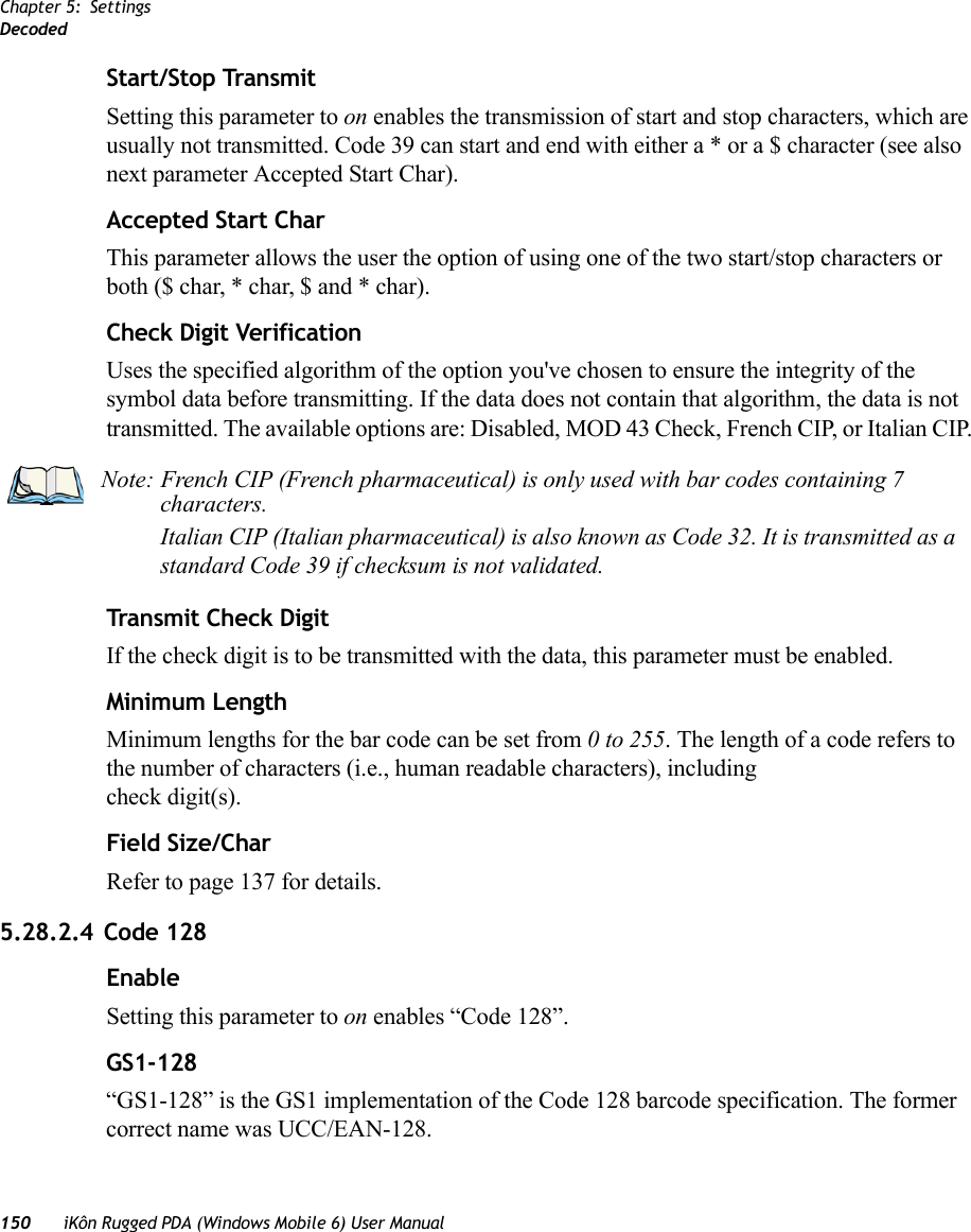 Chapter 5: SettingsDecoded150 iKôn Rugged PDA (Windows Mobile 6) User ManualStart/Stop TransmitSetting this parameter to on enables the transmission of start and stop characters, which are usually not transmitted. Code 39 can start and end with either a * or a $ character (see also next parameter Accepted Start Char).Accepted Start CharThis parameter allows the user the option of using one of the two start/stop characters or both ($ char, * char, $ and * char). Check Digit VerificationUses the specified algorithm of the option you&apos;ve chosen to ensure the integrity of the symbol data before transmitting. If the data does not contain that algorithm, the data is not transmitted. The available options are: Disabled, MOD 43 Check, French CIP, or Italian CIP. Transmit Check DigitIf the check digit is to be transmitted with the data, this parameter must be enabled.Minimum LengthMinimum lengths for the bar code can be set from 0 to 255. The length of a code refers to the number of characters (i.e., human readable characters), including check digit(s). Field Size/CharRefer to page 137 for details.5.28.2.4 Code 128EnableSetting this parameter to on enables “Code 128”.GS1-128“GS1-128” is the GS1 implementation of the Code 128 barcode specification. The former correct name was UCC/EAN-128.Note: French CIP (French pharmaceutical) is only used with bar codes containing 7 characters.Italian CIP (Italian pharmaceutical) is also known as Code 32. It is transmitted as a standard Code 39 if checksum is not validated.