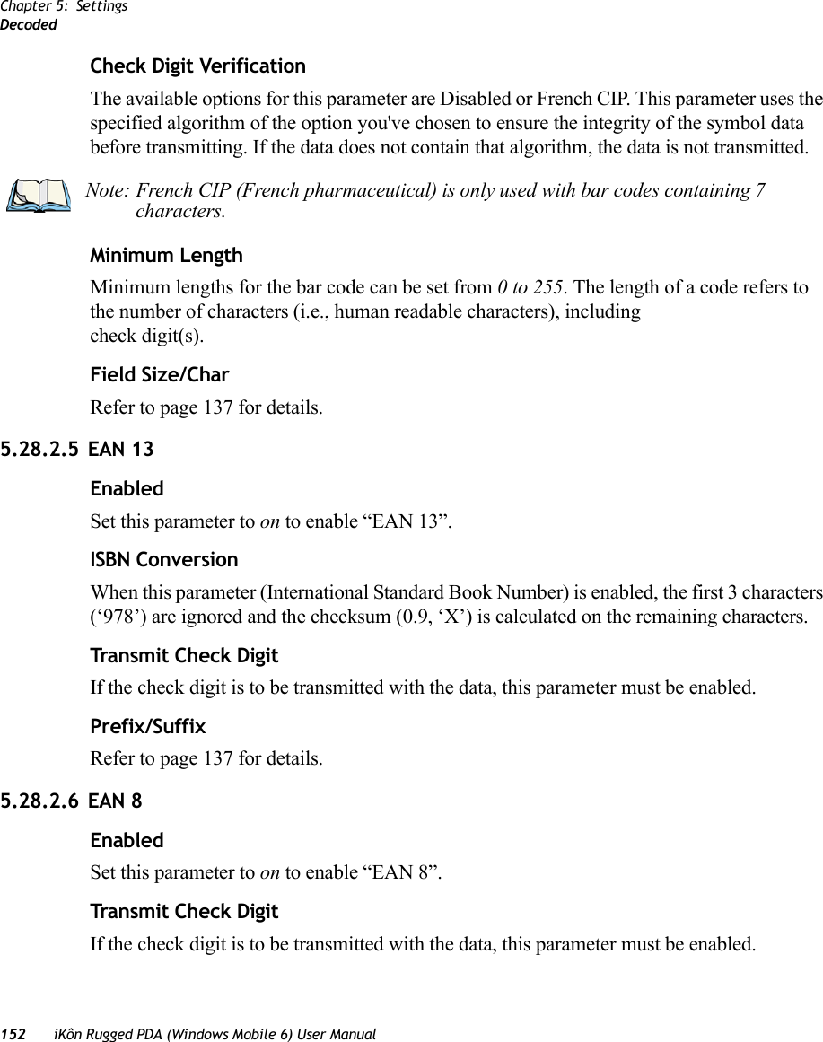 Chapter 5: SettingsDecoded152 iKôn Rugged PDA (Windows Mobile 6) User ManualCheck Digit VerificationThe available options for this parameter are Disabled or French CIP. This parameter uses the specified algorithm of the option you&apos;ve chosen to ensure the integrity of the symbol data before transmitting. If the data does not contain that algorithm, the data is not transmitted. Minimum LengthMinimum lengths for the bar code can be set from 0 to 255. The length of a code refers to the number of characters (i.e., human readable characters), including check digit(s). Field Size/CharRefer to page 137 for details.5.28.2.5 EAN 13EnabledSet this parameter to on to enable “EAN 13”.ISBN ConversionWhen this parameter (International Standard Book Number) is enabled, the first 3 characters (‘978’) are ignored and the checksum (0.9, ‘X’) is calculated on the remaining characters.Transmit Check DigitIf the check digit is to be transmitted with the data, this parameter must be enabled.Prefix/SuffixRefer to page 137 for details.5.28.2.6 EAN 8EnabledSet this parameter to on to enable “EAN 8”.Transmit Check DigitIf the check digit is to be transmitted with the data, this parameter must be enabled.Note: French CIP (French pharmaceutical) is only used with bar codes containing 7 characters.