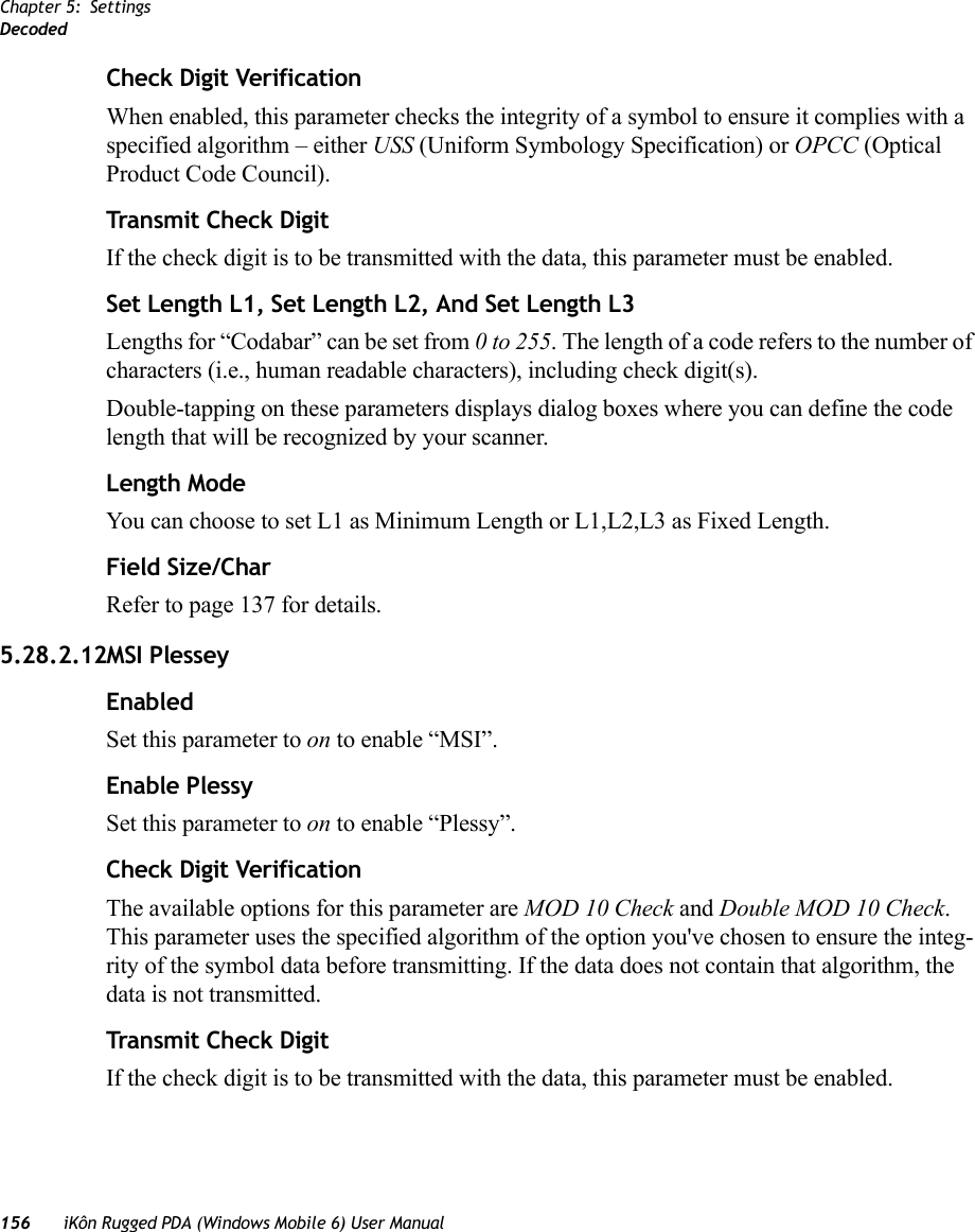 Chapter 5: SettingsDecoded156 iKôn Rugged PDA (Windows Mobile 6) User ManualCheck Digit VerificationWhen enabled, this parameter checks the integrity of a symbol to ensure it complies with a specified algorithm – either USS (Uniform Symbology Specification) or OPCC (Optical Product Code Council).Transmit Check DigitIf the check digit is to be transmitted with the data, this parameter must be enabled.Set Length L1, Set Length L2, And Set Length L3Lengths for “Codabar” can be set from 0 to 255. The length of a code refers to the number of characters (i.e., human readable characters), including check digit(s). Double-tapping on these parameters displays dialog boxes where you can define the code length that will be recognized by your scanner.Length ModeYou can choose to set L1 as Minimum Length or L1,L2,L3 as Fixed Length.Field Size/CharRefer to page 137 for details.5.28.2.12MSI PlesseyEnabledSet this parameter to on to enable “MSI”.Enable PlessySet this parameter to on to enable “Plessy”.Check Digit VerificationThe available options for this parameter are MOD 10 Check and Double MOD 10 Check. This parameter uses the specified algorithm of the option you&apos;ve chosen to ensure the integ-rity of the symbol data before transmitting. If the data does not contain that algorithm, the data is not transmitted. Transmit Check DigitIf the check digit is to be transmitted with the data, this parameter must be enabled.