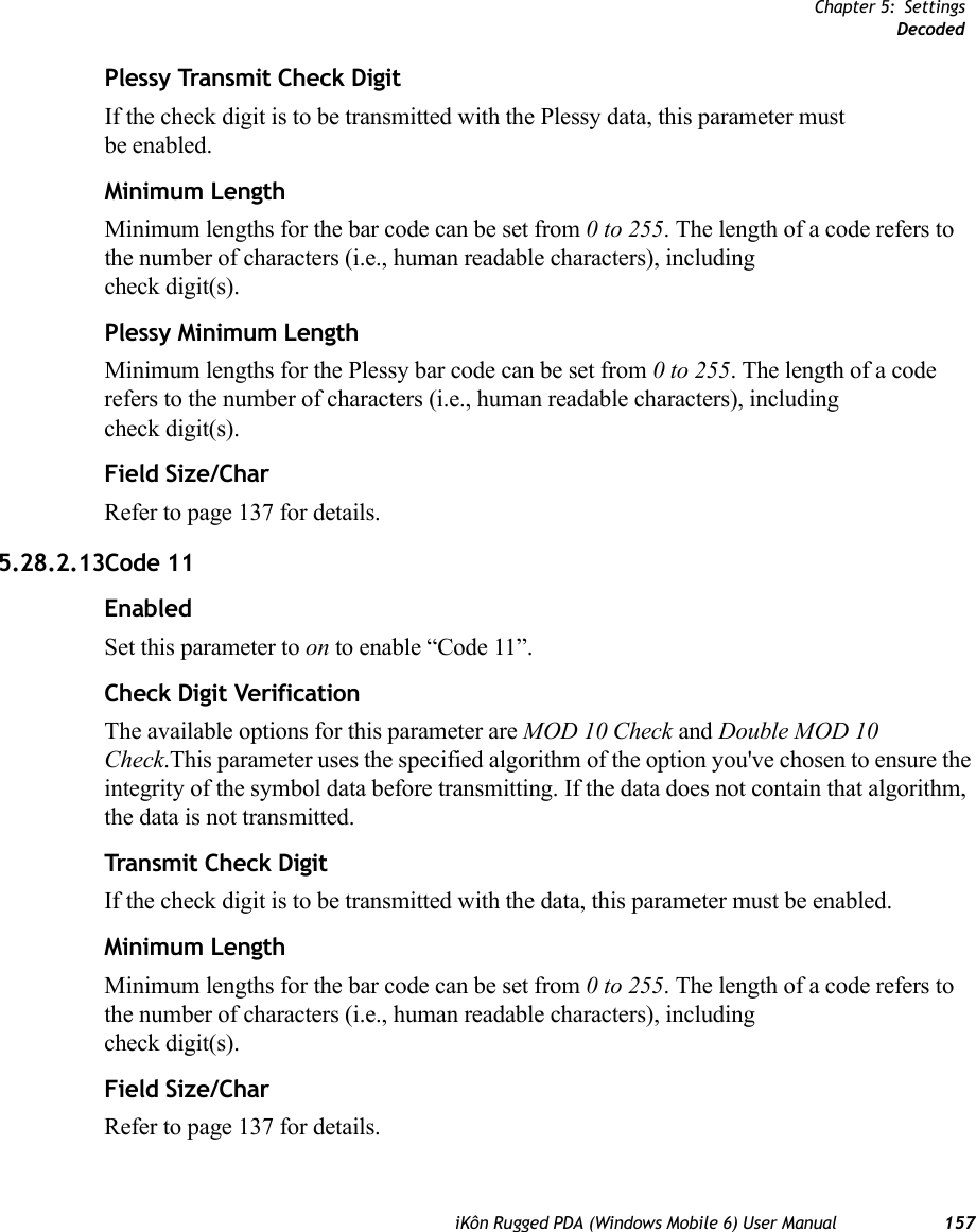 Chapter 5: SettingsDecodediKôn Rugged PDA (Windows Mobile 6) User Manual 157Plessy Transmit Check DigitIf the check digit is to be transmitted with the Plessy data, this parameter must be enabled.Minimum LengthMinimum lengths for the bar code can be set from 0 to 255. The length of a code refers to the number of characters (i.e., human readable characters), including check digit(s). Plessy Minimum LengthMinimum lengths for the Plessy bar code can be set from 0 to 255. The length of a code refers to the number of characters (i.e., human readable characters), including check digit(s). Field Size/CharRefer to page 137 for details.5.28.2.13Code 11EnabledSet this parameter to on to enable “Code 11”.Check Digit VerificationThe available options for this parameter are MOD 10 Check and Double MOD 10 Check.This parameter uses the specified algorithm of the option you&apos;ve chosen to ensure the integrity of the symbol data before transmitting. If the data does not contain that algorithm, the data is not transmitted. Transmit Check DigitIf the check digit is to be transmitted with the data, this parameter must be enabled.Minimum LengthMinimum lengths for the bar code can be set from 0 to 255. The length of a code refers to the number of characters (i.e., human readable characters), including check digit(s). Field Size/CharRefer to page 137 for details.