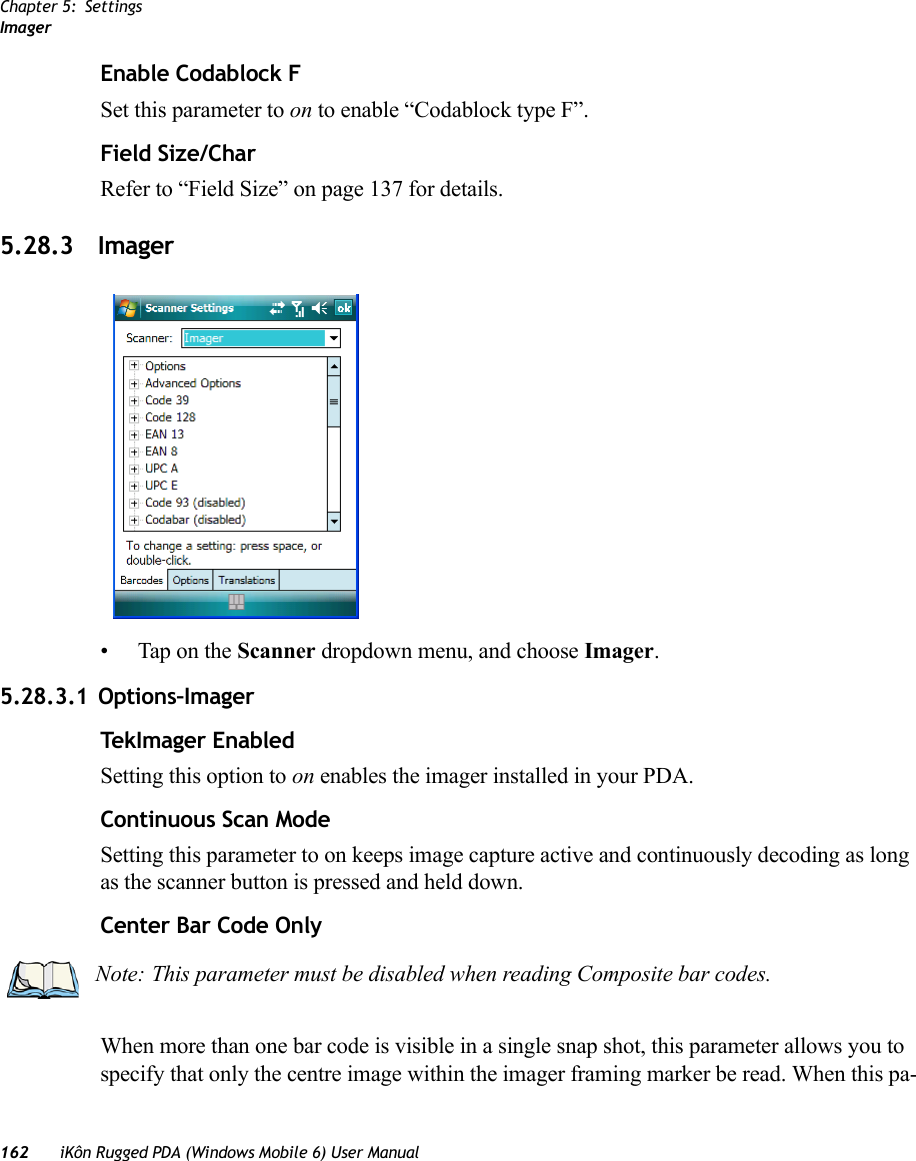 Chapter 5: SettingsImager162 iKôn Rugged PDA (Windows Mobile 6) User ManualEnable Codablock FSet this parameter to on to enable “Codablock type F”.Field Size/CharRefer to “Field Size” on page 137 for details.5.28.3 Imager• Tap on the Scanner dropdown menu, and choose Imager.5.28.3.1 Options–ImagerTekImager EnabledSetting this option to on enables the imager installed in your PDA.Continuous Scan ModeSetting this parameter to on keeps image capture active and continuously decoding as long as the scanner button is pressed and held down.Center Bar Code OnlyWhen more than one bar code is visible in a single snap shot, this parameter allows you to specify that only the centre image within the imager framing marker be read. When this pa-Note: This parameter must be disabled when reading Composite bar codes.