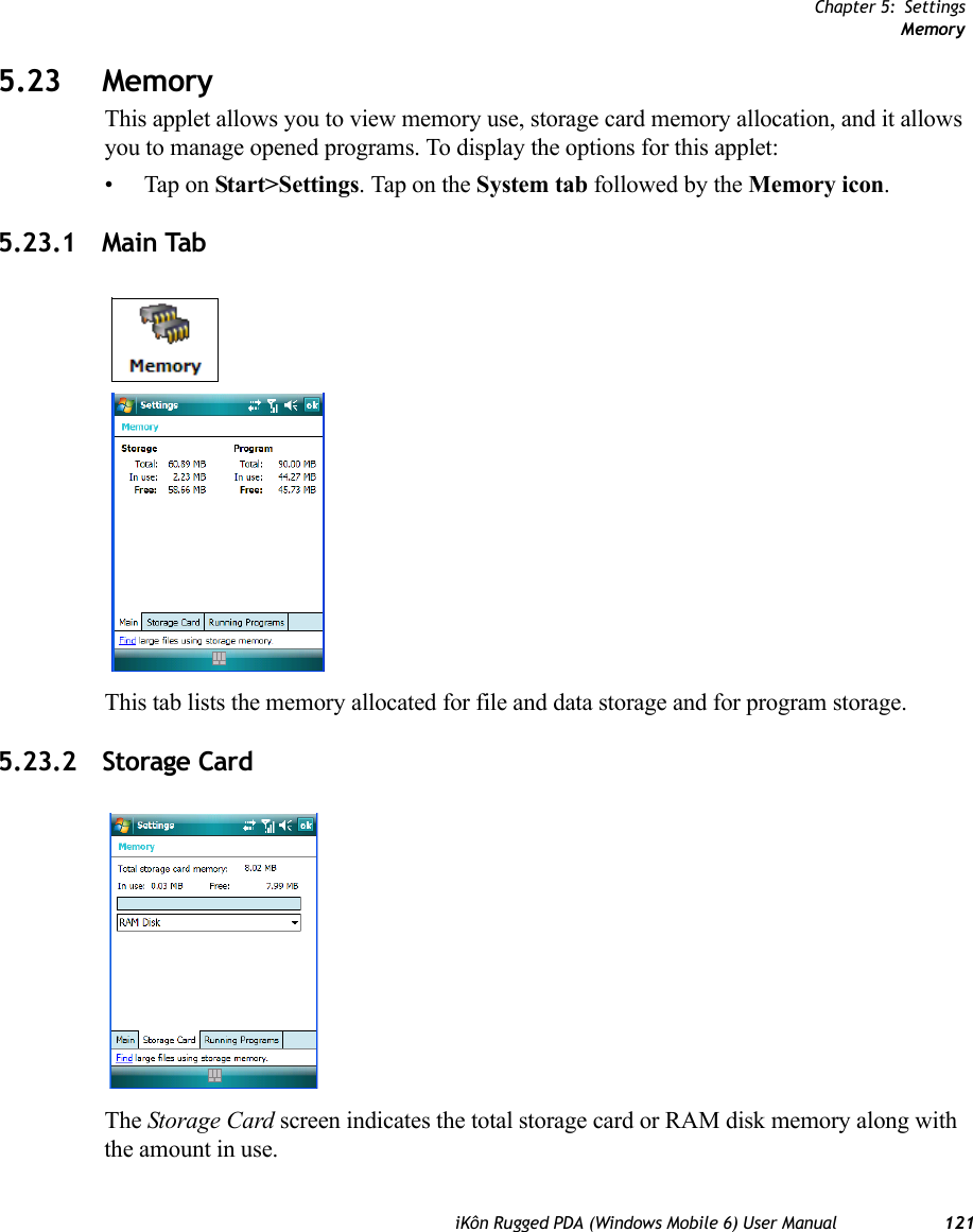 Chapter 5: SettingsMemoryiKôn Rugged PDA (Windows Mobile 6) User Manual 1215.23 MemoryThis applet allows you to view memory use, storage card memory allocation, and it allows you to manage opened programs. To display the options for this applet:• Tap on Start&gt;Settings. Tap on the System tab followed by the Memory icon.5.23.1 Main TabThis tab lists the memory allocated for file and data storage and for program storage.5.23.2 Storage CardThe Storage Card screen indicates the total storage card or RAM disk memory along with the amount in use.