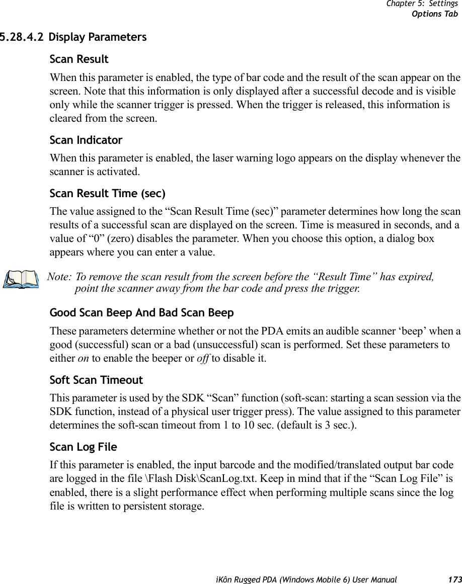 Chapter 5: SettingsOptions TabiKôn Rugged PDA (Windows Mobile 6) User Manual 1735.28.4.2 Display ParametersScan ResultWhen this parameter is enabled, the type of bar code and the result of the scan appear on the screen. Note that this information is only displayed after a successful decode and is visible only while the scanner trigger is pressed. When the trigger is released, this information is cleared from the screen.Scan IndicatorWhen this parameter is enabled, the laser warning logo appears on the display whenever the scanner is activated.Scan Result Time (sec)The value assigned to the “Scan Result Time (sec)” parameter determines how long the scan results of a successful scan are displayed on the screen. Time is measured in seconds, and a value of “0” (zero) disables the parameter. When you choose this option, a dialog box appears where you can enter a value.Good Scan Beep And Bad Scan BeepThese parameters determine whether or not the PDA emits an audible scanner ‘beep’ when a good (successful) scan or a bad (unsuccessful) scan is performed. Set these parameters to either on to enable the beeper or off to disable it.Soft Scan TimeoutThis parameter is used by the SDK “Scan” function (soft-scan: starting a scan session via the SDK function, instead of a physical user trigger press). The value assigned to this parameter determines the soft-scan timeout from 1 to 10 sec. (default is 3 sec.). Scan Log FileIf this parameter is enabled, the input barcode and the modified/translated output bar code are logged in the file \Flash Disk\ScanLog.txt. Keep in mind that if the “Scan Log File” is enabled, there is a slight performance effect when performing multiple scans since the log file is written to persistent storage.Note: To remove the scan result from the screen before the “Result Time” has expired, point the scanner away from the bar code and press the trigger.