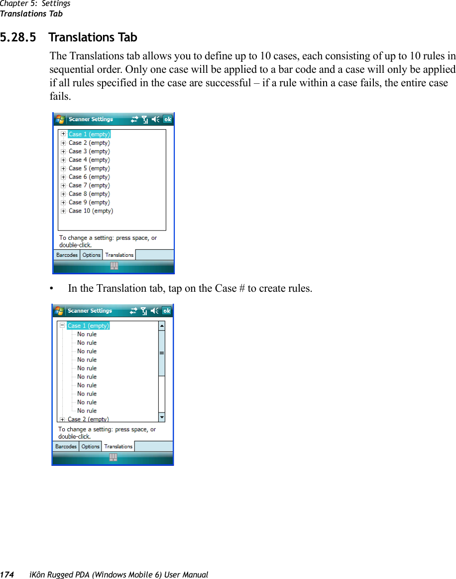 Chapter 5: SettingsTranslations Tab174 iKôn Rugged PDA (Windows Mobile 6) User Manual5.28.5 Translations TabThe Translations tab allows you to define up to 10 cases, each consisting of up to 10 rules in sequential order. Only one case will be applied to a bar code and a case will only be applied if all rules specified in the case are successful – if a rule within a case fails, the entire case fails.• In the Translation tab, tap on the Case # to create rules.