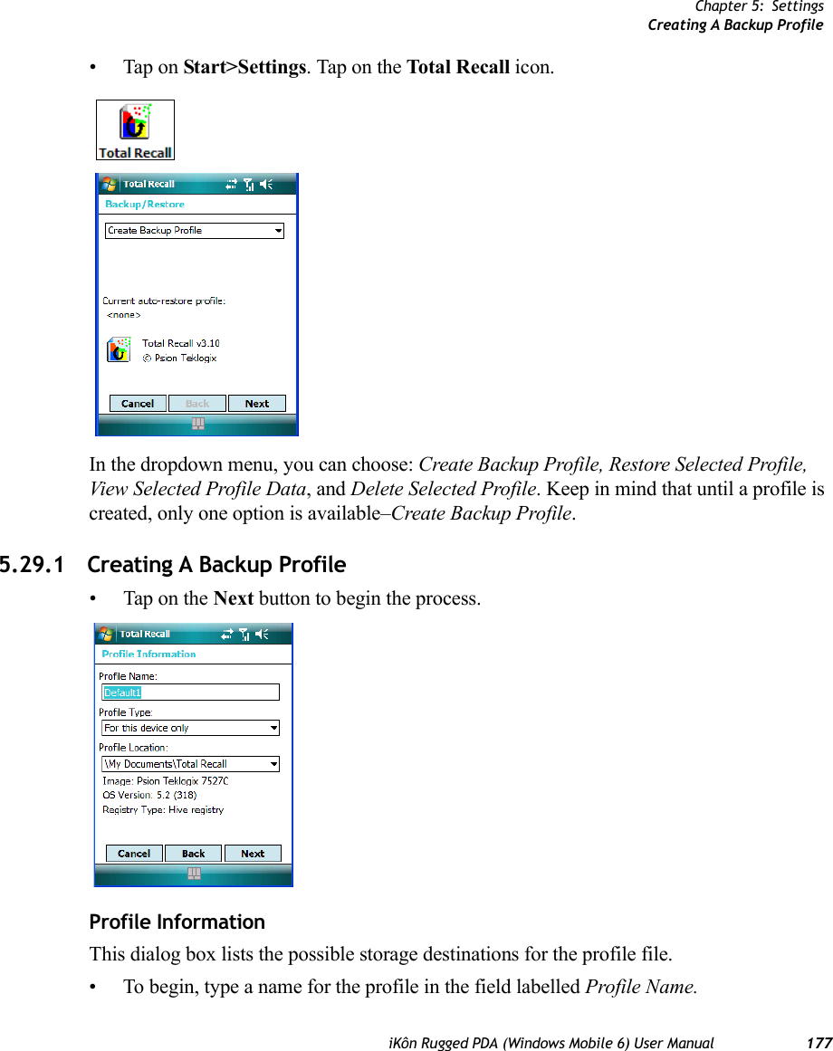 Chapter 5: SettingsCreating A Backup ProfileiKôn Rugged PDA (Windows Mobile 6) User Manual 177• Tap on Start&gt;Settings. Tap on the Total Recall icon.In the dropdown menu, you can choose: Create Backup Profile, Restore Selected Profile, View Selected Profile Data, and Delete Selected Profile. Keep in mind that until a profile is created, only one option is available–Create Backup Profile.5.29.1 Creating A Backup Profile• Tap on the Next button to begin the process.Profile InformationThis dialog box lists the possible storage destinations for the profile file.• To begin, type a name for the profile in the field labelled Profile Name. 