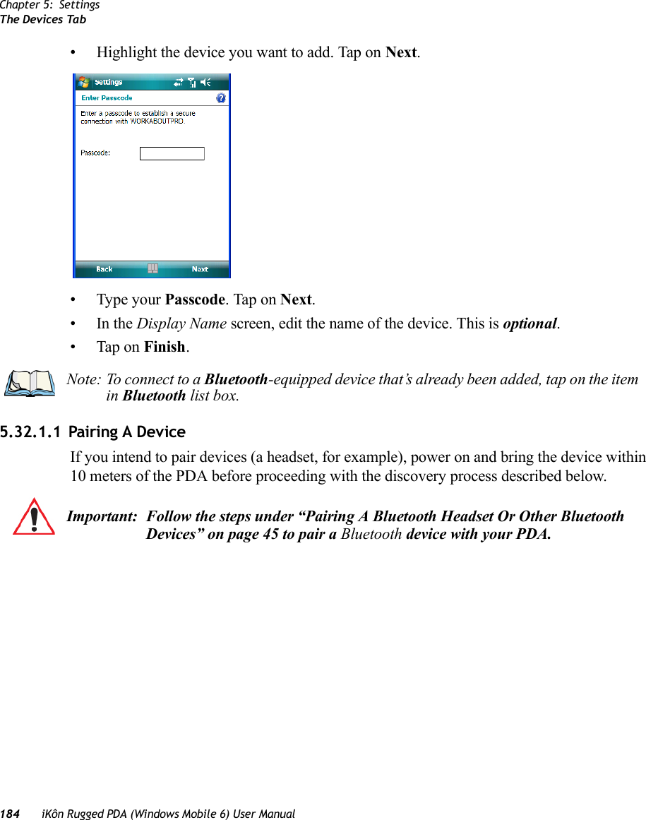 Chapter 5: SettingsThe Devices Tab184 iKôn Rugged PDA (Windows Mobile 6) User Manual• Highlight the device you want to add. Tap on Next.• Type your Passcode. Tap on Next.•In the Display Name screen, edit the name of the device. This is optional.• Tap on Finish.5.32.1.1 Pairing A DeviceIf you intend to pair devices (a headset, for example), power on and bring the device within 10 meters of the PDA before proceeding with the discovery process described below.Note: To connect to a Bluetooth-equipped device that’s already been added, tap on the item in Bluetooth list box.Important: Follow the steps under “Pairing A Bluetooth Headset Or Other Bluetooth Devices” on page 45 to pair a Bluetooth device with your PDA.