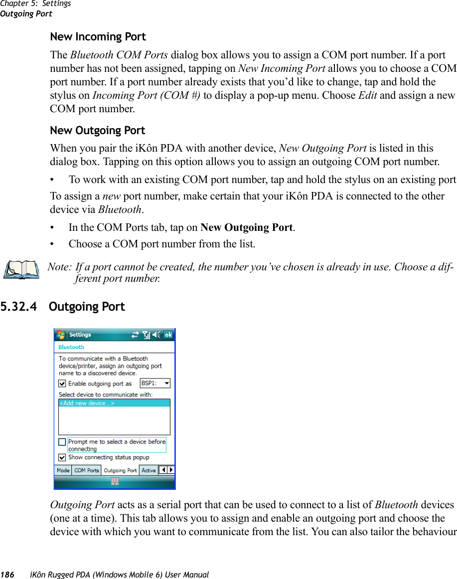 Chapter 5: SettingsOutgoing Port186 iKôn Rugged PDA (Windows Mobile 6) User ManualNew Incoming PortThe Bluetooth COM Ports dialog box allows you to assign a COM port number. If a port number has not been assigned, tapping on New Incoming Port allows you to choose a COM port number. If a port number already exists that you’d like to change, tap and hold the stylus on Incoming Port (COM #) to display a pop-up menu. Choose Edit and assign a new COM port number.New Outgoing PortWhen you pair the iKôn PDA with another device, New Outgoing Port is listed in this dialog box. Tapping on this option allows you to assign an outgoing COM port number. • To work with an existing COM port number, tap and hold the stylus on an existing portTo assign a new port number, make certain that your iKôn PDA is connected to the other device via Bluetooth.• In the COM Ports tab, tap on New Outgoing Port.• Choose a COM port number from the list.5.32.4 Outgoing PortOutgoing Port acts as a serial port that can be used to connect to a list of Bluetooth devices (one at a time). This tab allows you to assign and enable an outgoing port and choose the device with which you want to communicate from the list. You can also tailor the behaviour Note: If a port cannot be created, the number you’ve chosen is already in use. Choose a dif-ferent port number.