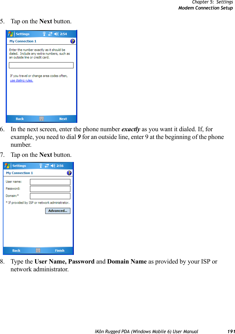 Chapter 5: SettingsModem Connection SetupiKôn Rugged PDA (Windows Mobile 6) User Manual 1915. Tap on the Next button.6. In the next screen, enter the phone number exactly as you want it dialed. If, for example, you need to dial 9 for an outside line, enter 9 at the beginning of the phone number.7. Tap on the Next button.8. Type the User Name, Password and Domain Name as provided by your ISP or network administrator.