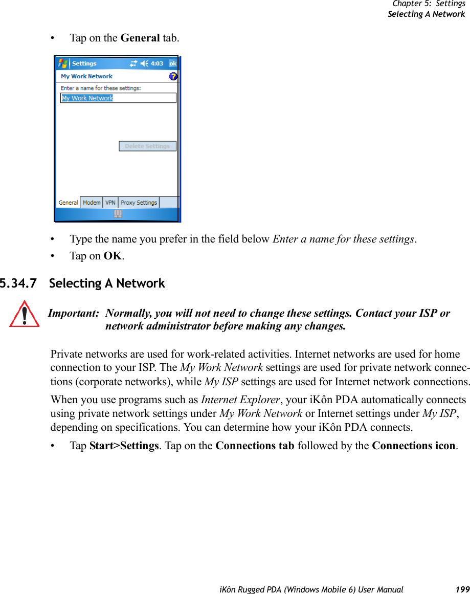 Chapter 5: SettingsSelecting A NetworkiKôn Rugged PDA (Windows Mobile 6) User Manual 199• Tap on the General tab.• Type the name you prefer in the field below Enter a name for these settings.• Tap on OK.5.34.7 Selecting A NetworkPrivate networks are used for work-related activities. Internet networks are used for home connection to your ISP. The My Work Network settings are used for private network connec-tions (corporate networks), while My ISP settings are used for Internet network connections.When you use programs such as Internet Explorer, your iKôn PDA automatically connects using private network settings under My Work Network or Internet settings under My ISP, depending on specifications. You can determine how your iKôn PDA connects.•Tap Start&gt;Settings. Tap on the Connections tab followed by the Connections icon. Important: Normally, you will not need to change these settings. Contact your ISP or network administrator before making any changes.