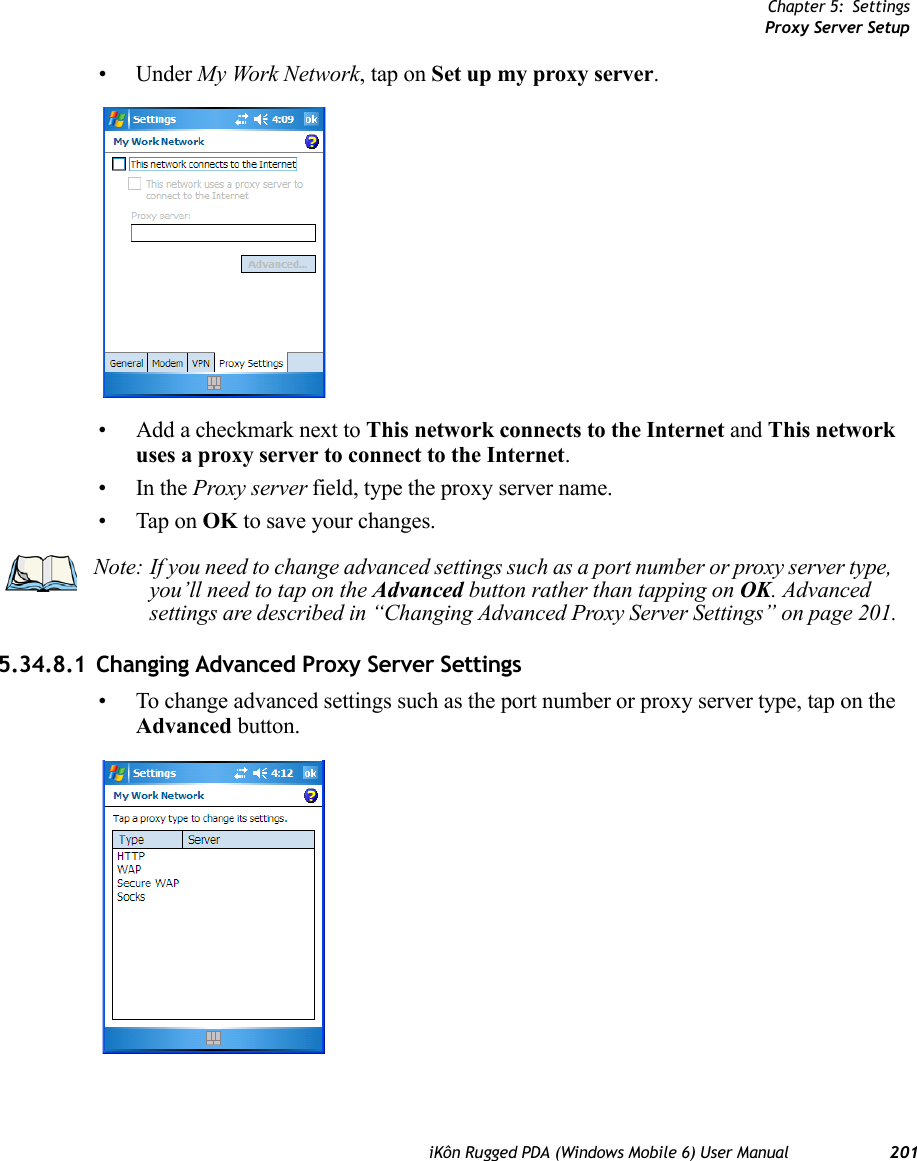 Chapter 5: SettingsProxy Server SetupiKôn Rugged PDA (Windows Mobile 6) User Manual 201• Under My Work Network, tap on Set up my proxy server.• Add a checkmark next to This network connects to the Internet and This network uses a proxy server to connect to the Internet.•In the Proxy server field, type the proxy server name.• Tap on OK to save your changes.5.34.8.1 Changing Advanced Proxy Server Settings• To change advanced settings such as the port number or proxy server type, tap on the Advanced button.Note: If you need to change advanced settings such as a port number or proxy server type, you’ll need to tap on the Advanced button rather than tapping on OK. Advanced settings are described in “Changing Advanced Proxy Server Settings” on page 201.