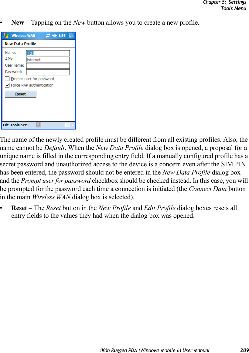 Chapter 5: SettingsTools MenuiKôn Rugged PDA (Windows Mobile 6) User Manual 209•New – Tapping on the New button allows you to create a new profile. The name of the newly created profile must be different from all existing profiles. Also, the name cannot be Default. When the New Data Profile dialog box is opened, a proposal for a unique name is filled in the corresponding entry field. If a manually configured profile has a secret password and unauthorized access to the device is a concern even after the SIM PIN has been entered, the password should not be entered in the New Data Profile dialog box and the Prompt user for password checkbox should be checked instead. In this case, you will be prompted for the password each time a connection is initiated (the Connect Data button in the main Wireless WAN dialog box is selected).•Reset – The Reset button in the New Profile and Edit Profile dialog boxes resets all entry fields to the values they had when the dialog box was opened. 