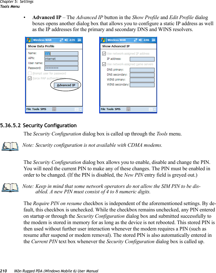 Chapter 5: SettingsToo ls Menu210 iKôn Rugged PDA (Windows Mobile 6) User Manual•Advanced IP – The Advanced IP button in the Show Profile and Edit Profile dialog boxes opens another dialog box that allows you to configure a static IP address as well as the IP addresses for the primary and secondary DNS and WINS resolvers.5.36.5.2 Security ConfigurationThe Security Configuration dialog box is called up through the Tools menu.The Security Configuration dialog box allows you to enable, disable and change the PIN. You will need the current PIN to make any of these changes. The PIN must be enabled in order to be changed. (If the PIN is disabled, the New PIN entry field is greyed out.)The Require PIN on resume checkbox is independent of the aforementioned settings. By de-fault, this checkbox is unchecked. While the checkbox remains unchecked, any PIN entered on startup or through the Security Configuration dialog box and submitted successfully to the modem is stored in memory for as long as the device is not rebooted. This stored PIN is then used without further user interaction whenever the modem requires a PIN (such as resume after suspend or modem removal). The stored PIN is also automatically entered in the Current PIN text box whenever the Security Configuration dialog box is called up. Note: Security configuration is not available with CDMA modems.Note: Keep in mind that some network operators do not allow the SIM PIN to be dis-abled. A new PIN must consist of 4 to 8 numeric digits.