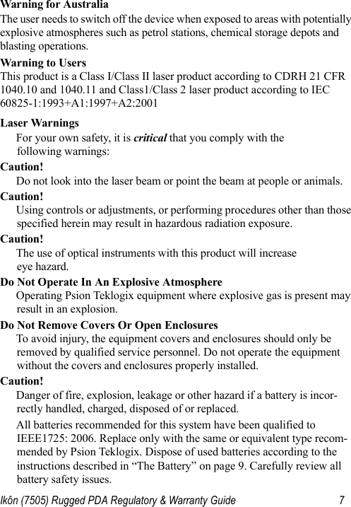 Ikôn (7505) Rugged PDA Regulatory &amp; Warranty Guide 7Warning for AustraliaThe user needs to switch off the device when exposed to areas with potentially explosive atmospheres such as petrol stations, chemical storage depots and blasting operations.Warning to Users This product is a Class I/Class II laser product according to CDRH 21 CFR 1040.10 and 1040.11 and Class1/Class 2 laser product according to IEC 60825-1:1993+A1:1997+A2:2001Laser WarningsFor your own safety, it is critical that you comply with the following warnings:Caution!Do not look into the laser beam or point the beam at people or animals.Caution!Using controls or adjustments, or performing procedures other than those specified herein may result in hazardous radiation exposure.Caution!The use of optical instruments with this product will increase eye hazard.Do Not Operate In An Explosive AtmosphereOperating Psion Teklogix equipment where explosive gas is present may result in an explosion.Do Not Remove Covers Or Open EnclosuresTo avoid injury, the equipment covers and enclosures should only be removed by qualified service personnel. Do not operate the equipment without the covers and enclosures properly installed.Caution!Danger of fire, explosion, leakage or other hazard if a battery is incor-rectly handled, charged, disposed of or replaced.All batteries recommended for this system have been qualified to IEEE1725: 2006. Replace only with the same or equivalent type recom-mended by Psion Teklogix. Dispose of used batteries according to the instructions described in “The Battery” on page 9. Carefully review all battery safety issues.