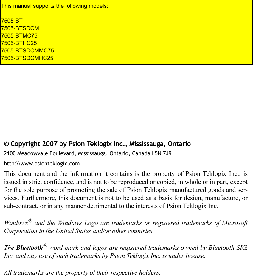 © Copyright 2007 by Psion Teklogix Inc., Mississauga, Ontario2100 Meadowvale Boulevard, Mississauga, Ontario, Canada L5N 7J9http:\\www.psionteklogix.comThis document and the information it contains is the property of Psion Teklogix Inc., isissued in strict confidence, and is not to be reproduced or copied, in whole or in part, exceptfor the sole purpose of promoting the sale of Psion Teklogix manufactured goods and ser-vices. Furthermore, this document is not to be used as a basis for design, manufacture, orsub-contract, or in any manner detrimental to the interests of Psion Teklogix Inc.Windows® and the Windows Logo are trademarks or registered trademarks of MicrosoftCorporation in the United States and/or other countries.The Bluetooth® word mark and logos are registered trademarks owned by Bluetooth SIG,Inc. and any use of such trademarks by Psion Teklogix Inc. is under license.All trademarks are the property of their respective holders.This manual supports the following models:7505-BT7505-BTSDCM7505-BTMC757505-BTHC257505-BTSDCMMC757505-BTSDCMHC25