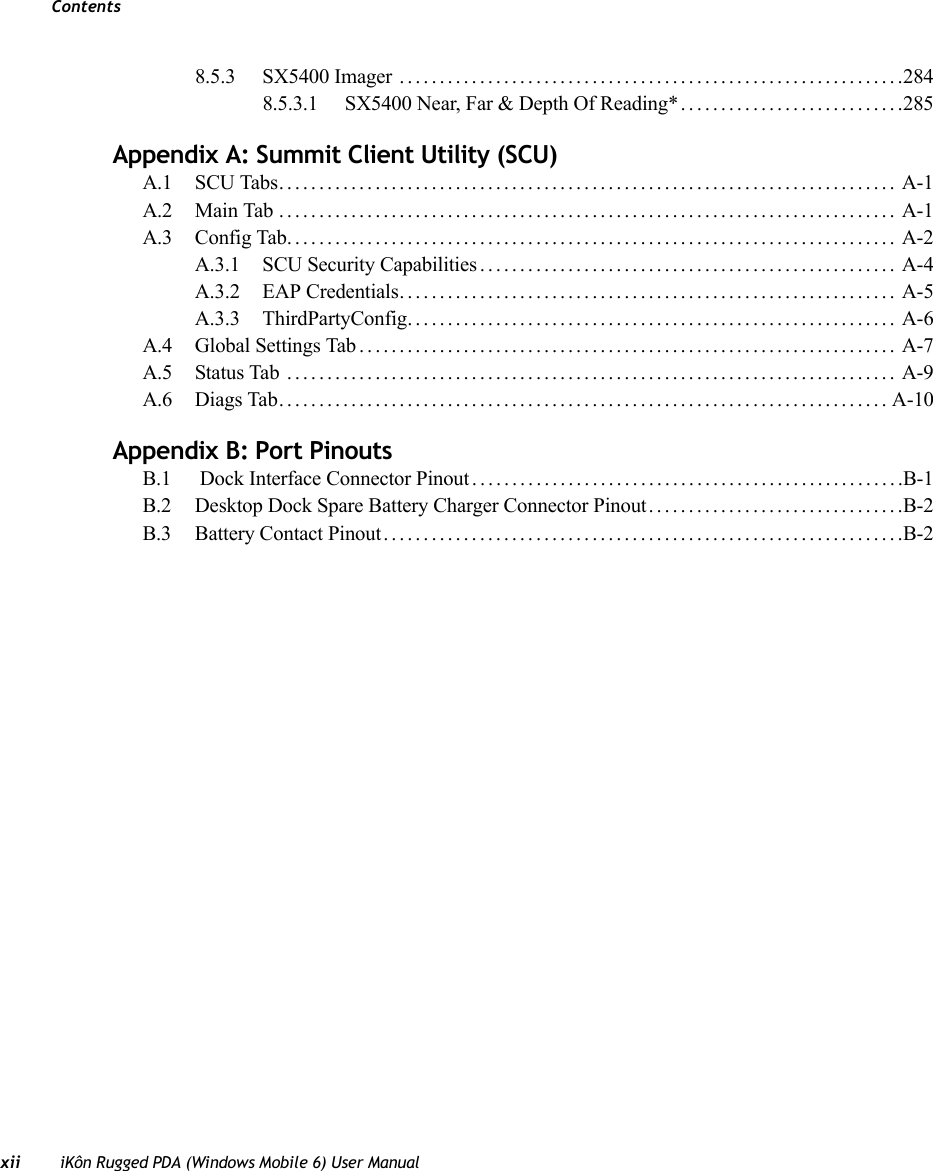 Contentsxii iKôn Rugged PDA (Windows Mobile 6) User Manual8.5.3 SX5400 Imager ...............................................................2848.5.3.1 SX5400 Near, Far &amp; Depth Of Reading*............................285Appendix A: Summit Client Utility (SCU)A.1 SCU Tabs............................................................................. A-1A.2 Main Tab............................................................................. A-1A.3 Config Tab............................................................................ A-2A.3.1 SCU Security Capabilities.................................................... A-4A.3.2 EAP Credentials.............................................................. A-5A.3.3 ThirdPartyConfig............................................................. A-6A.4 Global Settings Tab................................................................... A-7A.5 Status Tab ............................................................................ A-9A.6 Diags Tab............................................................................A-10Appendix B: Port PinoutsB.1  Dock Interface Connector Pinout......................................................B-1B.2 Desktop Dock Spare Battery Charger Connector Pinout................................B-2B.3 Battery Contact Pinout.................................................................B-2