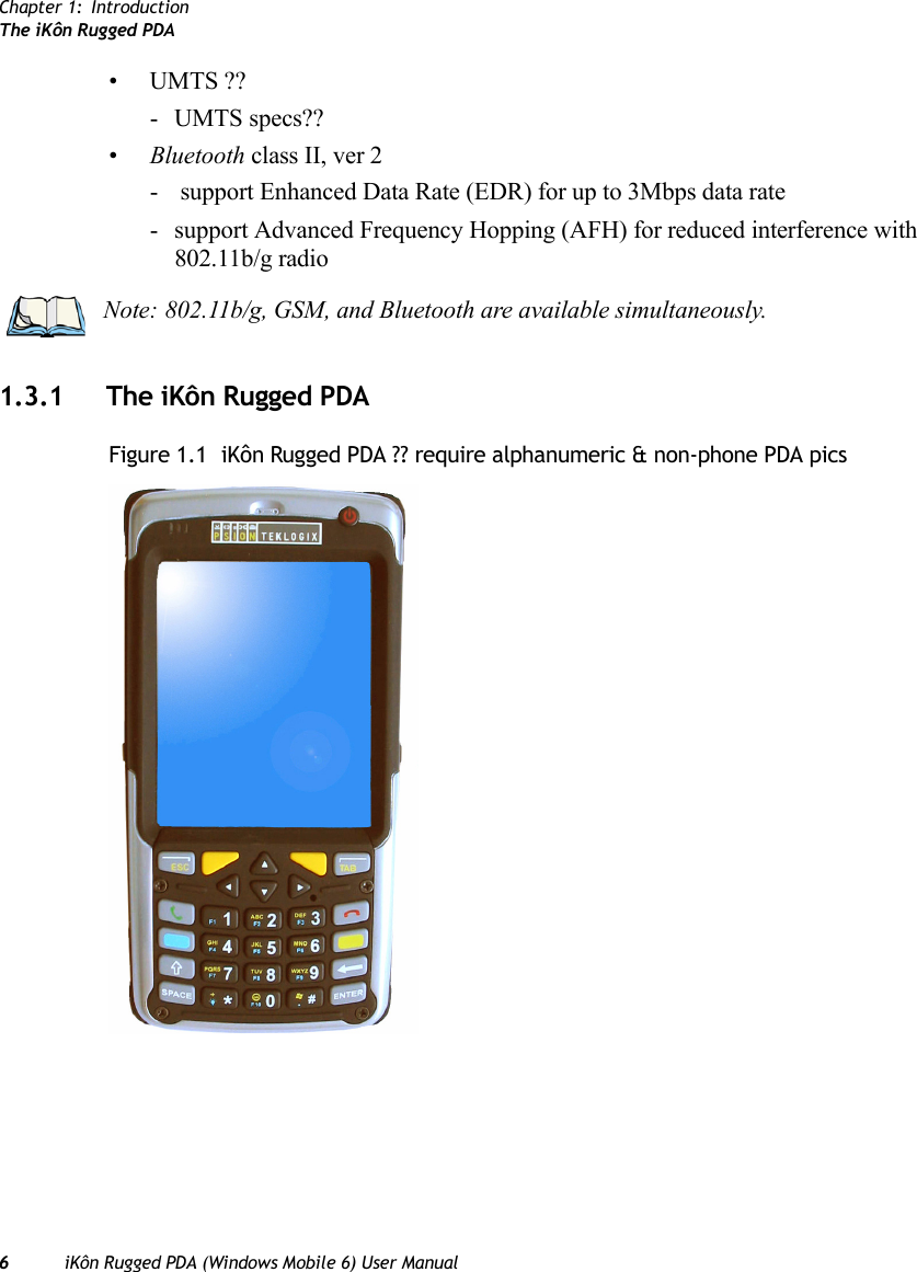 Chapter 1: IntroductionThe iKôn Rugged PDA6iKôn Rugged PDA (Windows Mobile 6) User Manual•UMTS ??- UMTS specs??•Bluetooth class II, ver 2-  support Enhanced Data Rate (EDR) for up to 3Mbps data rate- support Advanced Frequency Hopping (AFH) for reduced interference with 802.11b/g radio1.3.1 The iKôn Rugged PDAFigure 1.1  iKôn Rugged PDA ?? require alphanumeric &amp; non-phone PDA picsNote: 802.11b/g, GSM, and Bluetooth are available simultaneously.