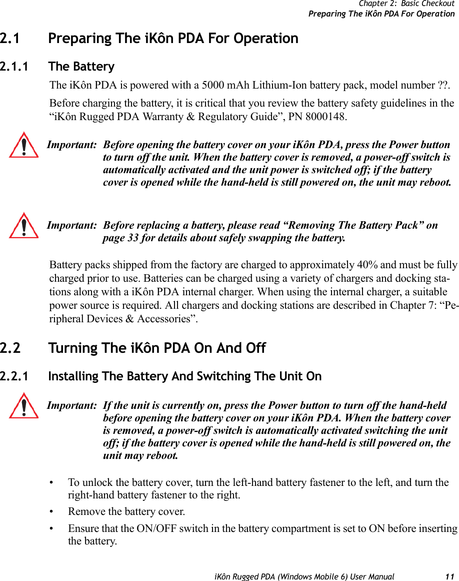 Chapter 2: Basic CheckoutPreparing The iKôn PDA For OperationiKôn Rugged PDA (Windows Mobile 6) User Manual 112.1 Preparing The iKôn PDA For Operation2.1.1 The BatteryThe iKôn PDA is powered with a 5000 mAh Lithium-Ion battery pack, model number ??.Before charging the battery, it is critical that you review the battery safety guidelines in the “iKôn Rugged PDA Warranty &amp; Regulatory Guide”, PN 8000148. Battery packs shipped from the factory are charged to approximately 40% and must be fully charged prior to use. Batteries can be charged using a variety of chargers and docking sta-tions along with a iKôn PDA internal charger. When using the internal charger, a suitable power source is required. All chargers and docking stations are described in Chapter 7: “Pe-ripheral Devices &amp; Accessories”.2.2 Turning The iKôn PDA On And Off2.2.1 Installing The Battery And Switching The Unit On• To unlock the battery cover, turn the left-hand battery fastener to the left, and turn the right-hand battery fastener to the right. • Remove the battery cover.• Ensure that the ON/OFF switch in the battery compartment is set to ON before inserting the battery.Important: Before opening the battery cover on your iKôn PDA, press the Power button to turn off the unit. When the battery cover is removed, a power-off switch is automatically activated and the unit power is switched off; if the battery cover is opened while the hand-held is still powered on, the unit may reboot.Important: Before replacing a battery, please read “Removing The Battery Pack” on page 33 for details about safely swapping the battery.Important: If the unit is currently on, press the Power button to turn off the hand-held before opening the battery cover on your iKôn PDA. When the battery cover is removed, a power-off switch is automatically activated switching the unit off; if the battery cover is opened while the hand-held is still powered on, the unit may reboot.