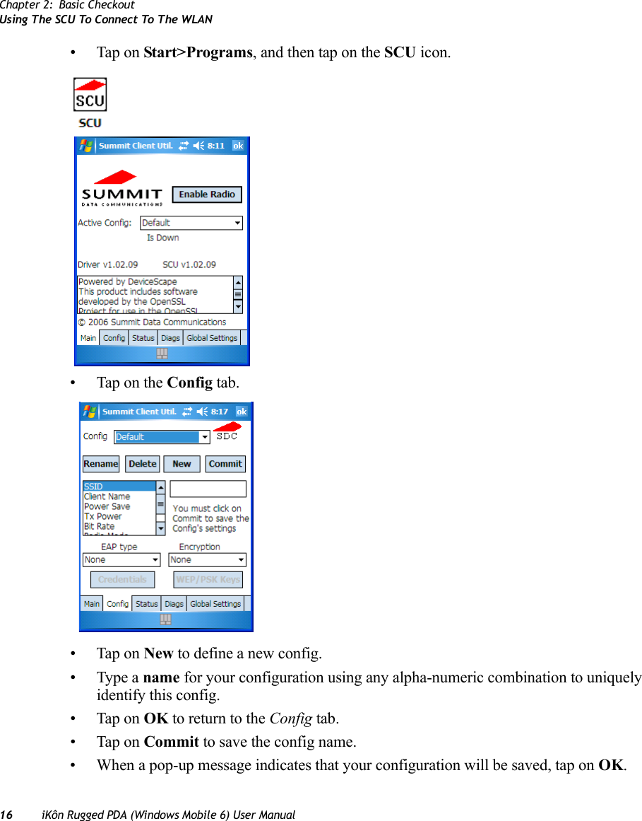 Chapter 2: Basic CheckoutUsing The SCU To Connect To The WLAN16 iKôn Rugged PDA (Windows Mobile 6) User Manual• Tap on Start&gt;Programs, and then tap on the SCU icon.• Tap on the Config tab.• Tap on New to define a new config.• Type a name for your configuration using any alpha-numeric combination to uniquely identify this config.• Tap on OK to return to the Config tab.• Tap on Commit to save the config name.• When a pop-up message indicates that your configuration will be saved, tap on OK.