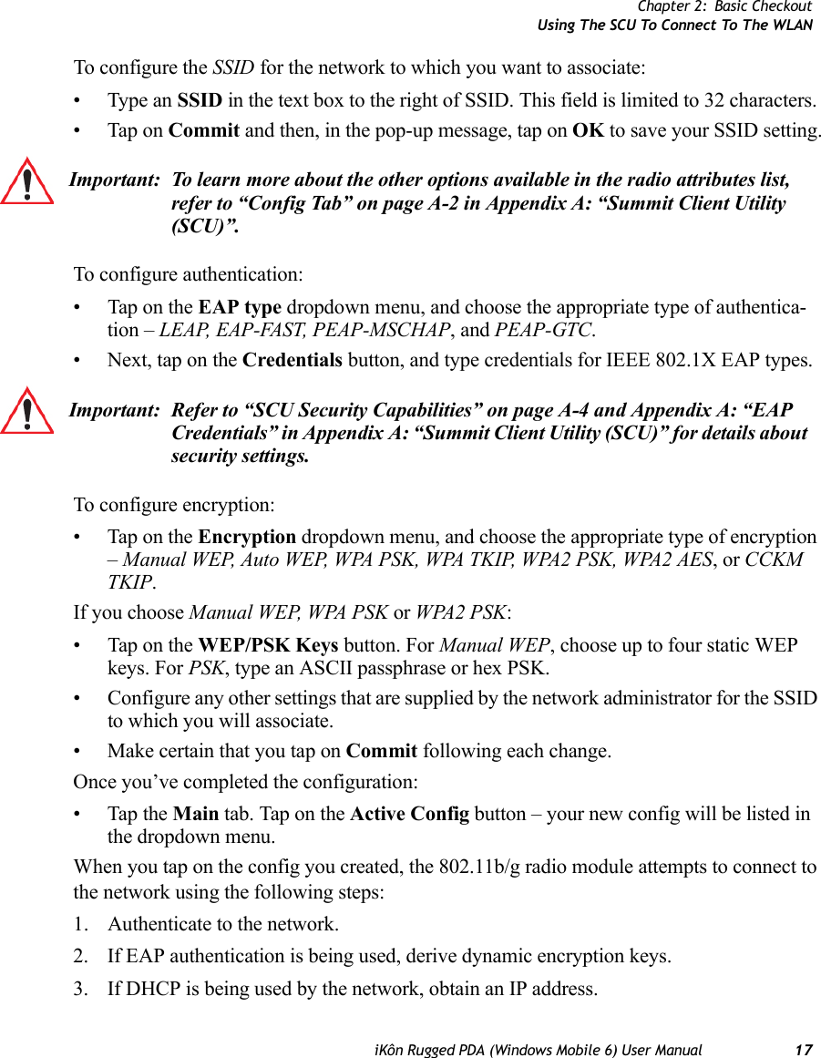 Chapter 2: Basic CheckoutUsing The SCU To Connect To The WLANiKôn Rugged PDA (Windows Mobile 6) User Manual 17To configure the SSID for the network to which you want to associate:• Type an SSID in the text box to the right of SSID. This field is limited to 32 characters. • Tap on Commit and then, in the pop-up message, tap on OK to save your SSID setting.To configure authentication:• Tap on the EAP type dropdown menu, and choose the appropriate type of authentica-tion – LEAP, EAP-FAST, PEAP-MSCHAP, and PEAP-GTC.• Next, tap on the Credentials button, and type credentials for IEEE 802.1X EAP types.To configure encryption:• Tap on the Encryption dropdown menu, and choose the appropriate type of encryption – Manual WEP, Auto WEP, WPA PSK, WPA TKIP, WPA2 PSK, WPA2 AES, or CCKM TKIP.If you choose Manual WEP, WPA PSK or WPA2 PSK:• Tap on the WEP/PSK Keys button. For Manual WEP, choose up to four static WEP keys. For PSK, type an ASCII passphrase or hex PSK.• Configure any other settings that are supplied by the network administrator for the SSID to which you will associate. • Make certain that you tap on Commit following each change.Once you’ve completed the configuration:• Tap the Main tab. Tap on the Active Config button – your new config will be listed in the dropdown menu. When you tap on the config you created, the 802.11b/g radio module attempts to connect to the network using the following steps:1. Authenticate to the network.2. If EAP authentication is being used, derive dynamic encryption keys.3. If DHCP is being used by the network, obtain an IP address.Important: To learn more about the other options available in the radio attributes list, refer to “Config Tab” on page A-2 in Appendix A: “Summit Client Utility (SCU)”.Important: Refer to “SCU Security Capabilities” on page A-4 and Appendix A: “EAP Credentials” in Appendix A: “Summit Client Utility (SCU)” for details about security settings.