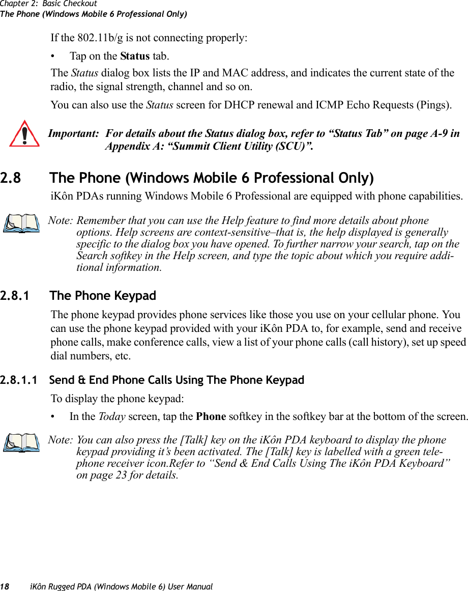 Chapter 2: Basic CheckoutThe Phone (Windows Mobile 6 Professional Only)18 iKôn Rugged PDA (Windows Mobile 6) User ManualIf the 802.11b/g is not connecting properly:• Tap on the Status tab.The Status dialog box lists the IP and MAC address, and indicates the current state of the radio, the signal strength, channel and so on. You can also use the Status screen for DHCP renewal and ICMP Echo Requests (Pings).2.8 The Phone (Windows Mobile 6 Professional Only)iKôn PDAs running Windows Mobile 6 Professional are equipped with phone capabilities.2.8.1 The Phone KeypadThe phone keypad provides phone services like those you use on your cellular phone. You can use the phone keypad provided with your iKôn PDA to, for example, send and receive phone calls, make conference calls, view a list of your phone calls (call history), set up speed dial numbers, etc.2.8.1.1 Send &amp; End Phone Calls Using The Phone KeypadTo display the phone keypad:•In the Today screen, tap the Phone softkey in the softkey bar at the bottom of the screen.Important: For details about the Status dialog box, refer to “Status Tab” on page A-9 in Appendix A: “Summit Client Utility (SCU)”.Note: Remember that you can use the Help feature to find more details about phone options. Help screens are context-sensitive–that is, the help displayed is generally specific to the dialog box you have opened. To further narrow your search, tap on the Search softkey in the Help screen, and type the topic about which you require addi-tional information.Note: You can also press the [Talk] key on the iKôn PDA keyboard to display the phone keypad providing it’s been activated. The [Talk] key is labelled with a green tele-phone receiver icon.Refer to “Send &amp; End Calls Using The iKôn PDA Keyboard” on page 23 for details.