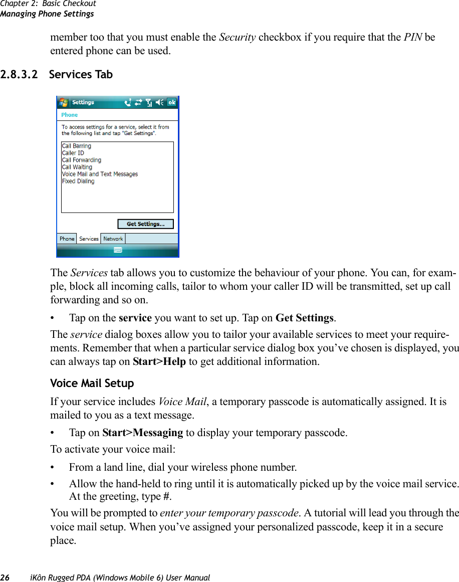 Chapter 2: Basic CheckoutManaging Phone Settings26 iKôn Rugged PDA (Windows Mobile 6) User Manualmember too that you must enable the Security checkbox if you require that the PIN be entered phone can be used.2.8.3.2 Services TabThe Services tab allows you to customize the behaviour of your phone. You can, for exam-ple, block all incoming calls, tailor to whom your caller ID will be transmitted, set up call forwarding and so on.• Tap on the service you want to set up. Tap on Get Settings. The service dialog boxes allow you to tailor your available services to meet your require-ments. Remember that when a particular service dialog box you’ve chosen is displayed, you can always tap on Start&gt;Help to get additional information.Voice Mail SetupIf your service includes Voi ce M a il , a temporary passcode is automatically assigned. It is mailed to you as a text message. • Tap on Start&gt;Messaging to display your temporary passcode.To activate your voice mail:• From a land line, dial your wireless phone number.• Allow the hand-held to ring until it is automatically picked up by the voice mail service. At the greeting, type #.You will be prompted to enter your temporary passcode. A tutorial will lead you through the voice mail setup. When you’ve assigned your personalized passcode, keep it in a secure place.