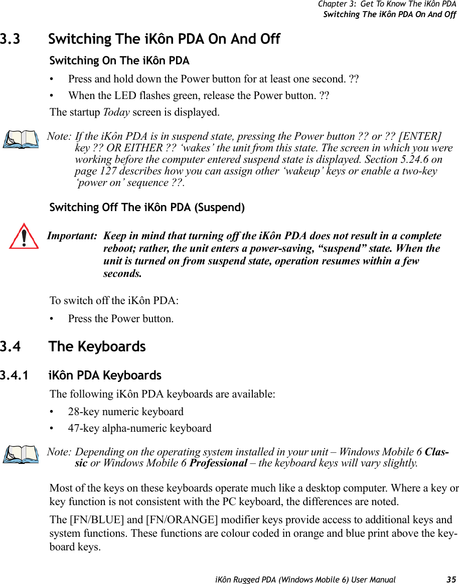 Chapter 3: Get To Know The iKôn PDASwitching The iKôn PDA On And OffiKôn Rugged PDA (Windows Mobile 6) User Manual 353.3 Switching The iKôn PDA On And OffSwitching On The iKôn PDA• Press and hold down the Power button for at least one second. ??• When the LED flashes green, release the Power button. ??The startup Today screen is displayed.Switching Off The iKôn PDA (Suspend)To switch off the iKôn PDA:• Press the Power button.3.4 The Keyboards3.4.1 iKôn PDA KeyboardsThe following iKôn PDA keyboards are available:• 28-key numeric keyboard• 47-key alpha-numeric keyboardMost of the keys on these keyboards operate much like a desktop computer. Where a key or key function is not consistent with the PC keyboard, the differences are noted.The [FN/BLUE] and [FN/ORANGE] modifier keys provide access to additional keys and system functions. These functions are colour coded in orange and blue print above the key-board keys.Note: If the iKôn PDA is in suspend state, pressing the Power button ?? or ?? [ENTER] key ?? OR EITHER ?? ‘wakes’ the unit from this state. The screen in which you were working before the computer entered suspend state is displayed. Section 5.24.6 on page 127 describes how you can assign other ‘wakeup’ keys or enable a two-key ‘power on’ sequence ??.Important: Keep in mind that turning off the iKôn PDA does not result in a complete reboot; rather, the unit enters a power-saving, “suspend” state. When the unit is turned on from suspend state, operation resumes within a few seconds. Note: Depending on the operating system installed in your unit – Windows Mobile 6 Clas-sic or Windows Mobile 6 Professional – the keyboard keys will vary slightly.