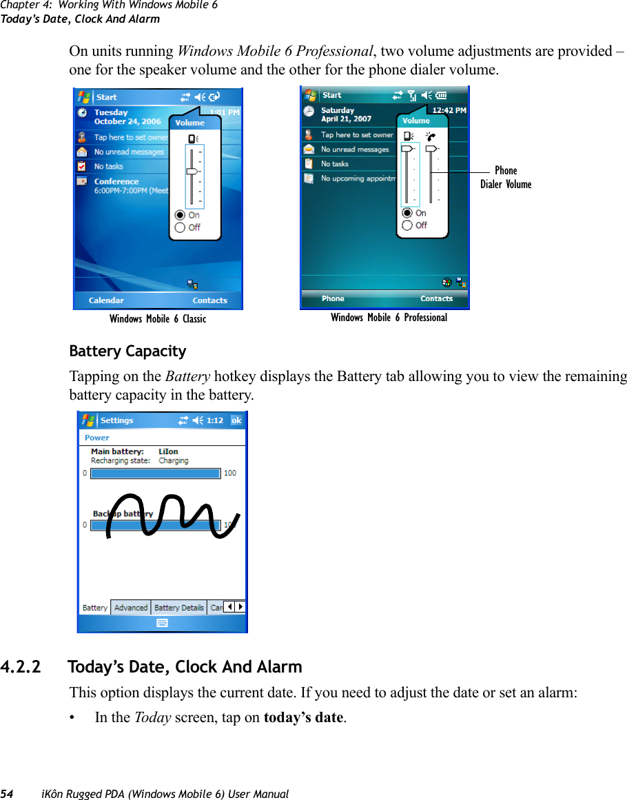 Chapter 4: Working With Windows Mobile 6Today’s Date, Clock And Alarm54 iKôn Rugged PDA (Windows Mobile 6) User ManualOn units running Windows Mobile 6 Professional, two volume adjustments are provided – one for the speaker volume and the other for the phone dialer volume.Battery CapacityTapping on the Battery hotkey displays the Battery tab allowing you to view the remaining battery capacity in the battery.4.2.2 Today’s Date, Clock And AlarmThis option displays the current date. If you need to adjust the date or set an alarm:•In the Today screen, tap on today’s date.PhoneDialer VolumeWindows Mobile 6 Classic Windows Mobile 6 Professional