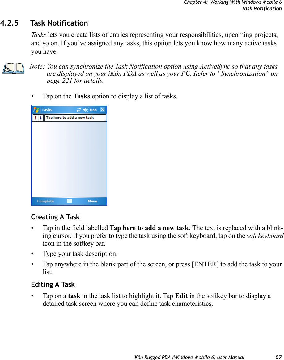 Chapter 4: Working With Windows Mobile 6Task NotificationiKôn Rugged PDA (Windows Mobile 6) User Manual 574.2.5 Task NotificationTask s lets you create lists of entries representing your responsibilities, upcoming projects, and so on. If you’ve assigned any tasks, this option lets you know how many active tasks you have. • Tap on the Tasks option to display a list of tasks.Creating A Task• Tap in the field labelled Tap here to add a new task. The text is replaced with a blink-ing cursor. If you prefer to type the task using the soft keyboard, tap on the soft keyboard icon in the softkey bar.• Type your task description.• Tap anywhere in the blank part of the screen, or press [ENTER] to add the task to your list.Editing A Task• Tap on a task in the task list to highlight it. Tap Edit in the softkey bar to display a detailed task screen where you can define task characteristics.Note: You can synchronize the Task Notification option using ActiveSync so that any tasks are displayed on your iKôn PDA as well as your PC. Refer to “Synchronization” on page 221 for details.