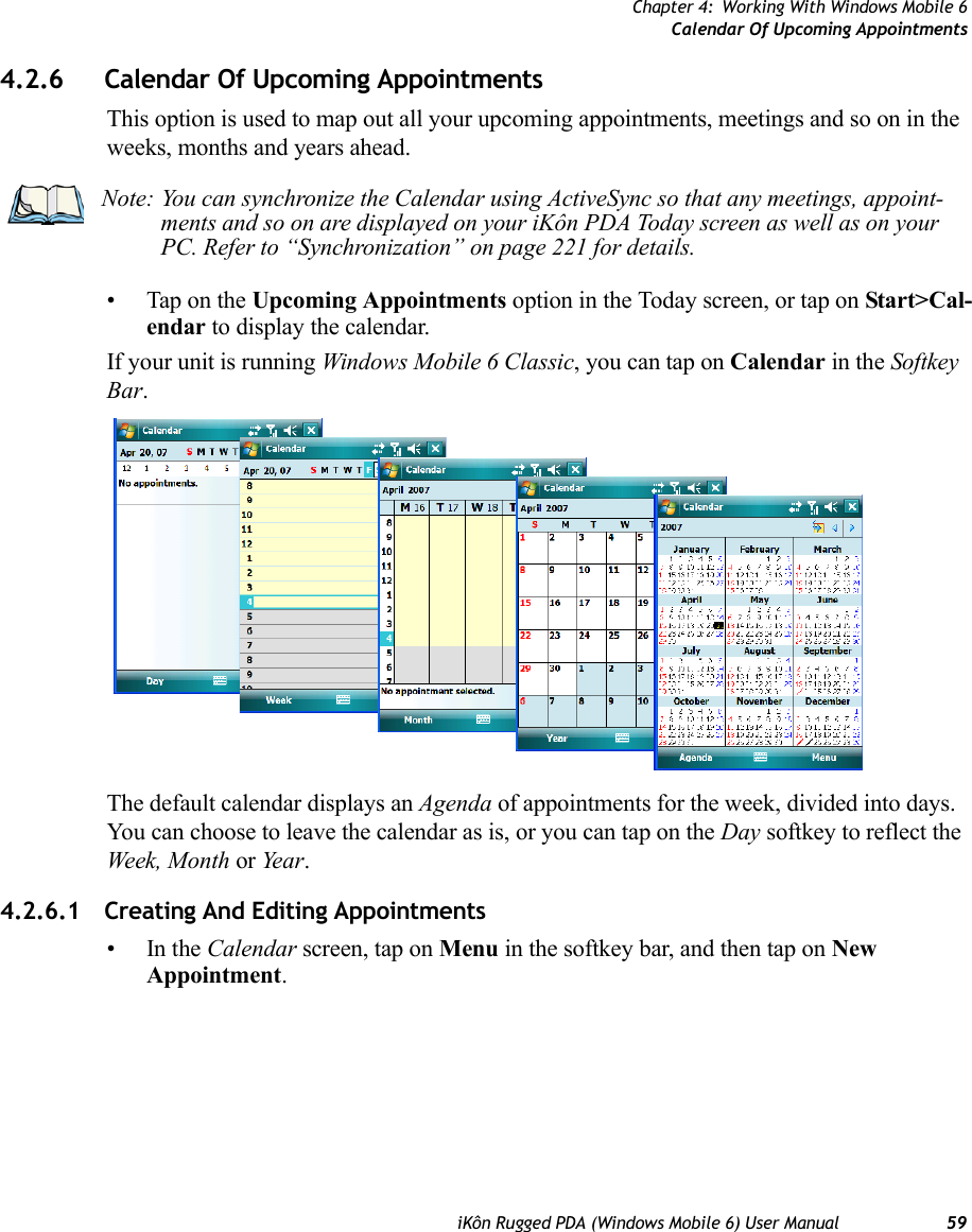 Chapter 4: Working With Windows Mobile 6Calendar Of Upcoming AppointmentsiKôn Rugged PDA (Windows Mobile 6) User Manual 594.2.6 Calendar Of Upcoming AppointmentsThis option is used to map out all your upcoming appointments, meetings and so on in the weeks, months and years ahead.• Tap on the Upcoming Appointments option in the Today screen, or tap on Start&gt;Cal-endar to display the calendar. If your unit is running Windows Mobile 6 Classic, you can tap on Calendar in the Softkey Bar.The default calendar displays an Agenda of appointments for the week, divided into days. You can choose to leave the calendar as is, or you can tap on the Day softkey to reflect the Week, Month or Year.4.2.6.1 Creating And Editing Appointments•In the Calendar screen, tap on Menu in the softkey bar, and then tap on New Appointment.Note: You can synchronize the Calendar using ActiveSync so that any meetings, appoint-ments and so on are displayed on your iKôn PDA Today screen as well as on your PC. Refer to “Synchronization” on page 221 for details.