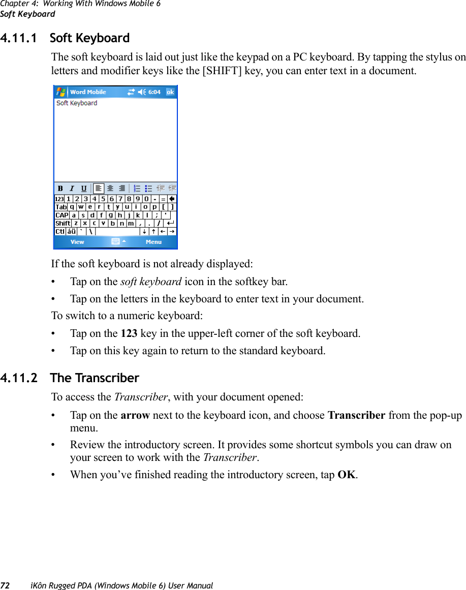 Chapter 4: Working With Windows Mobile 6Soft Keyboard72 iKôn Rugged PDA (Windows Mobile 6) User Manual4.11.1 Soft KeyboardThe soft keyboard is laid out just like the keypad on a PC keyboard. By tapping the stylus on letters and modifier keys like the [SHIFT] key, you can enter text in a document.If the soft keyboard is not already displayed:• Tap on the soft keyboard icon in the softkey bar.• Tap on the letters in the keyboard to enter text in your document.To switch to a numeric keyboard:• Tap on the 123 key in the upper-left corner of the soft keyboard.• Tap on this key again to return to the standard keyboard.4.11.2 The TranscriberTo access the Transcriber, with your document opened:• Tap on the arrow next to the keyboard icon, and choose Transcriber from the pop-up menu.• Review the introductory screen. It provides some shortcut symbols you can draw on your screen to work with the Transcriber. • When you’ve finished reading the introductory screen, tap OK.