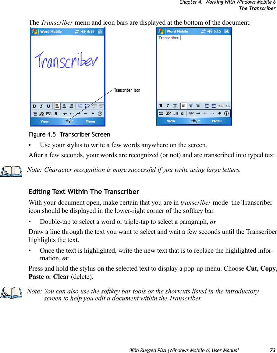 Chapter 4: Working With Windows Mobile 6The TranscriberiKôn Rugged PDA (Windows Mobile 6) User Manual 73The Transcriber menu and icon bars are displayed at the bottom of the document.Figure 4.5  Transcriber Screen• Use your stylus to write a few words anywhere on the screen.After a few seconds, your words are recognized (or not) and are transcribed into typed text.Editing Text Within The TranscriberWith your document open, make certain that you are in transcriber mode–the Transcriber icon should be displayed in the lower-right corner of the softkey bar.• Double-tap to select a word or triple-tap to select a paragraph, orDraw a line through the text you want to select and wait a few seconds until the Transcriber highlights the text.• Once the text is highlighted, write the new text that is to replace the highlighted infor-mation, orPress and hold the stylus on the selected text to display a pop-up menu. Choose Cut, Copy, Paste or Clear (delete).Transcriber iconNote: Character recognition is more successful if you write using large letters.Note: You can also use the softkey bar tools or the shortcuts listed in the introductory screen to help you edit a document within the Transcriber.