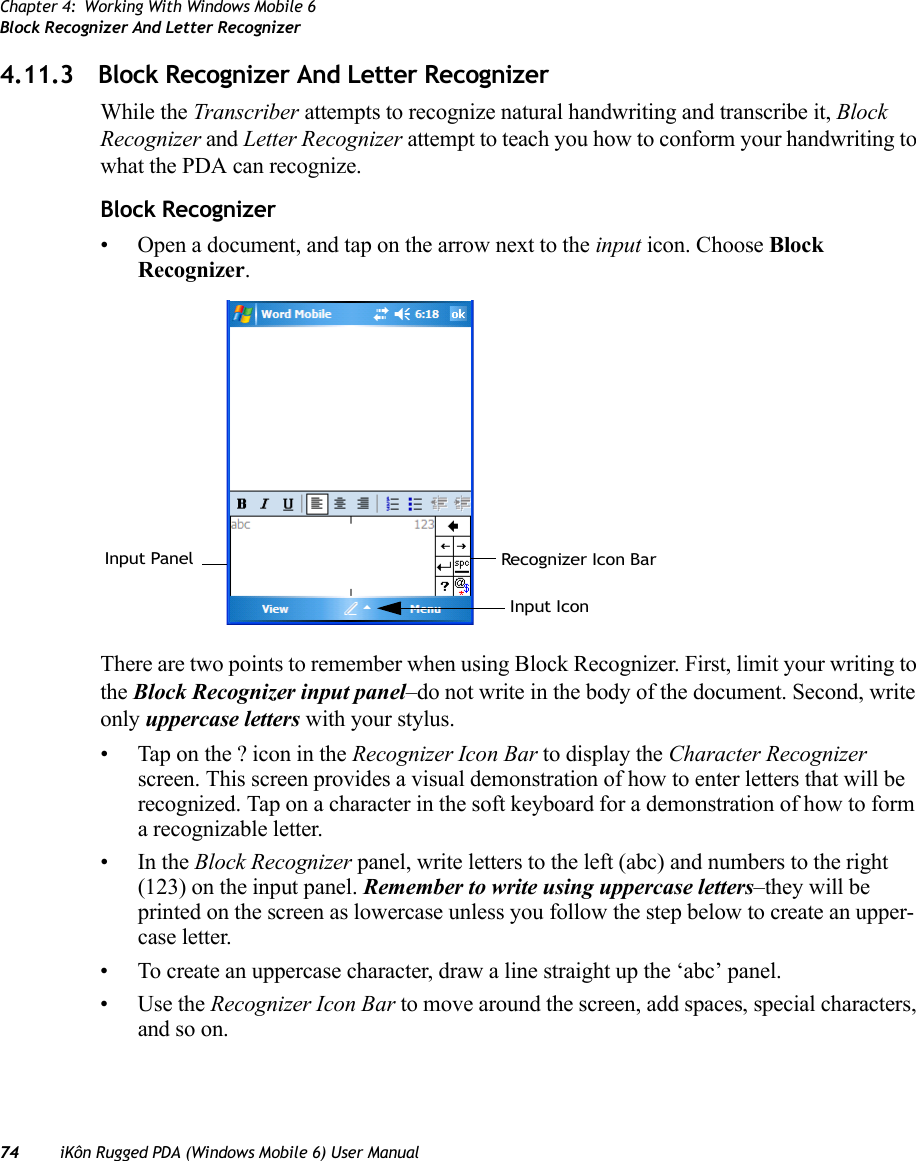 Chapter 4: Working With Windows Mobile 6Block Recognizer And Letter Recognizer74 iKôn Rugged PDA (Windows Mobile 6) User Manual4.11.3 Block Recognizer And Letter RecognizerWhile the Transcriber attempts to recognize natural handwriting and transcribe it, Block Recognizer and Letter Recognizer attempt to teach you how to conform your handwriting to what the PDA can recognize.Block Recognizer• Open a document, and tap on the arrow next to the input icon. Choose Block Recognizer.There are two points to remember when using Block Recognizer. First, limit your writing to the Block Recognizer input panel–do not write in the body of the document. Second, write only uppercase letters with your stylus.• Tap on the ? icon in the Recognizer Icon Bar to display the Character Recognizer screen. This screen provides a visual demonstration of how to enter letters that will be recognized. Tap on a character in the soft keyboard for a demonstration of how to form a recognizable letter.•In the Block Recognizer panel, write letters to the left (abc) and numbers to the right (123) on the input panel. Remember to write using uppercase letters–they will be printed on the screen as lowercase unless you follow the step below to create an upper-case letter.• To create an uppercase character, draw a line straight up the ‘abc’ panel.•Use the Recognizer Icon Bar to move around the screen, add spaces, special characters, and so on.Recognizer Icon BarInput PanelInput Icon