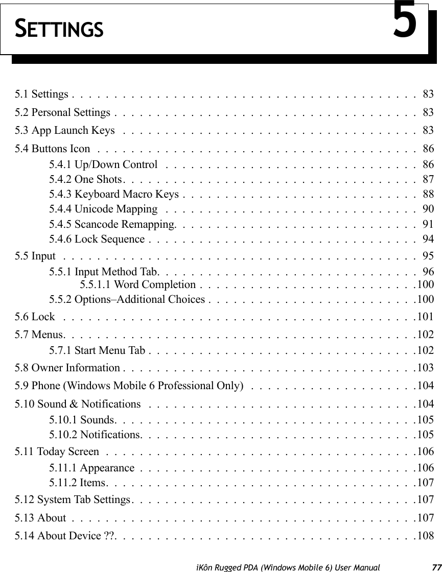 iKôn Rugged PDA (Windows Mobile 6) User Manual 77SETTINGS 55.1 Settings.........................................835.2 Personal Settings....................................835.3 App Launch Keys ...................................835.4 Buttons Icon......................................865.4.1 Up/Down Control ..............................865.4.2 One Shots...................................875.4.3 Keyboard Macro Keys . . . .........................885.4.4 Unicode Mapping ..............................905.4.5 Scancode Remapping.............................915.4.6 Lock Sequence................................945.5 Input ..........................................955.5.1 Input Method Tab...............................965.5.1.1 Word Completion..........................1005.5.2 Options–Additional Choices.........................1005.6 Lock ..........................................1015.7 Menus..........................................1025.7.1 Start Menu Tab................................1025.8 Owner Information...................................1035.9 Phone (Windows Mobile 6 Professional Only) . . ..................1045.10 Sound &amp; Notifications . ...............................1045.10.1 Sounds....................................1055.10.2 Notifications.................................1055.11 Today Screen.....................................1065.11.1 Appearance.................................1065.11.2 Items.....................................1075.12 System Tab Settings..................................1075.13 About .........................................1075.14 About Device ??....................................108