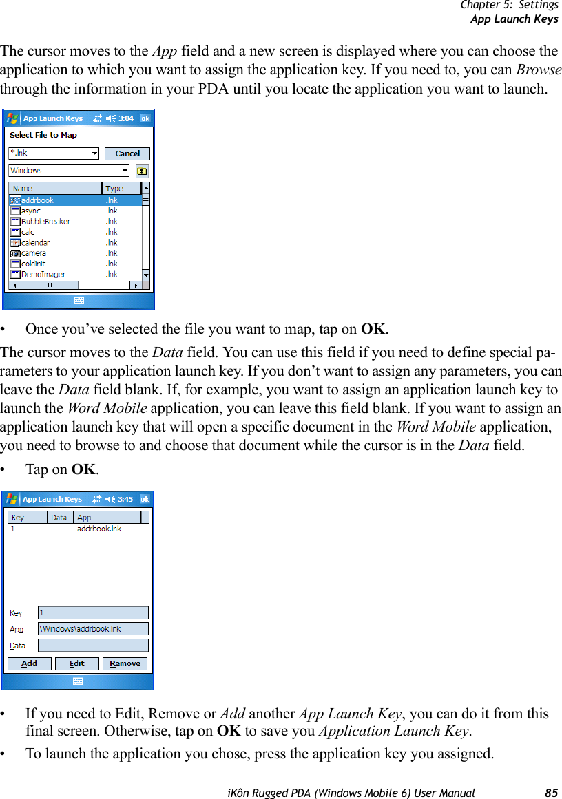 Chapter 5: SettingsApp Launch KeysiKôn Rugged PDA (Windows Mobile 6) User Manual 85The cursor moves to the App field and a new screen is displayed where you can choose the application to which you want to assign the application key. If you need to, you can Browse through the information in your PDA until you locate the application you want to launch. • Once you’ve selected the file you want to map, tap on OK.The cursor moves to the Data field. You can use this field if you need to define special pa-rameters to your application launch key. If you don’t want to assign any parameters, you can leave the Data field blank. If, for example, you want to assign an application launch key to launch the Word Mobile application, you can leave this field blank. If you want to assign an application launch key that will open a specific document in the Word Mobile application, you need to browse to and choose that document while the cursor is in the Data field.• Tap on OK.• If you need to Edit, Remove or Add another App Launch Key, you can do it from this final screen. Otherwise, tap on OK to save you Application Launch Key.• To launch the application you chose, press the application key you assigned.