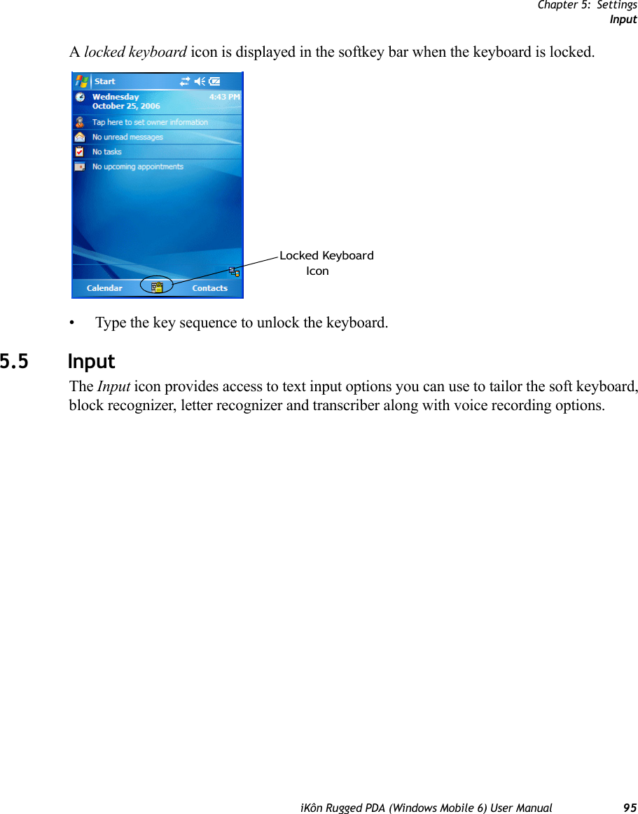 Chapter 5: SettingsInputiKôn Rugged PDA (Windows Mobile 6) User Manual 95A locked keyboard icon is displayed in the softkey bar when the keyboard is locked.• Type the key sequence to unlock the keyboard.5.5 InputThe Input icon provides access to text input options you can use to tailor the soft keyboard, block recognizer, letter recognizer and transcriber along with voice recording options.Locked KeyboardIcon