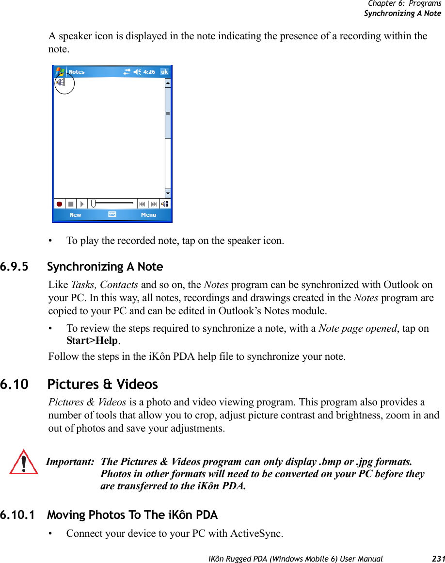 Chapter 6: ProgramsSynchronizing A NoteiKôn Rugged PDA (Windows Mobile 6) User Manual 231A speaker icon is displayed in the note indicating the presence of a recording within the note.• To play the recorded note, tap on the speaker icon.6.9.5 Synchronizing A NoteLike Tasks, Contacts and so on, the Notes program can be synchronized with Outlook on your PC. In this way, all notes, recordings and drawings created in the Notes program are copied to your PC and can be edited in Outlook’s Notes module.• To review the steps required to synchronize a note, with a Note page opened, tap on Start&gt;Help. Follow the steps in the iKôn PDA help file to synchronize your note.6.10 Pictures &amp; VideosPictures &amp; Videos is a photo and video viewing program. This program also provides a number of tools that allow you to crop, adjust picture contrast and brightness, zoom in and out of photos and save your adjustments.6.10.1 Moving Photos To The iKôn PDA• Connect your device to your PC with ActiveSync.Important: The Pictures &amp; Videos program can only display .bmp or .jpg formats. Photos in other formats will need to be converted on your PC before they are transferred to the iKôn PDA.