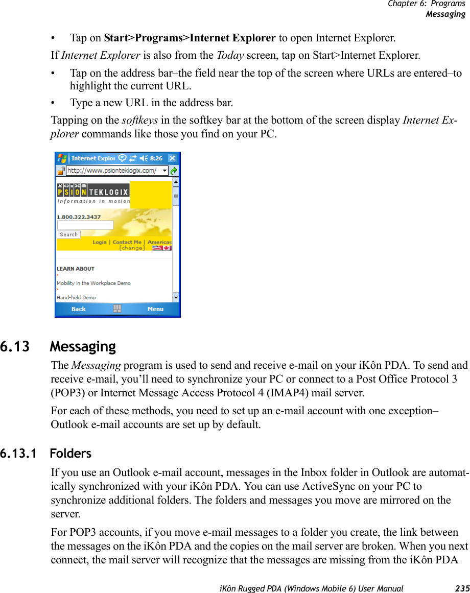 Chapter 6: ProgramsMessagingiKôn Rugged PDA (Windows Mobile 6) User Manual 235• Tap on Start&gt;Programs&gt;Internet Explorer to open Internet Explorer. If Internet Explorer is also from the Today screen, tap on Start&gt;Internet Explorer.• Tap on the address bar–the field near the top of the screen where URLs are entered–to highlight the current URL.• Type a new URL in the address bar.Tapping on the softkeys in the softkey bar at the bottom of the screen display Internet Ex-plorer commands like those you find on your PC.6.13 MessagingThe Messaging program is used to send and receive e-mail on your iKôn PDA. To send and receive e-mail, you’ll need to synchronize your PC or connect to a Post Office Protocol 3 (POP3) or Internet Message Access Protocol 4 (IMAP4) mail server.For each of these methods, you need to set up an e-mail account with one exception–Outlook e-mail accounts are set up by default.6.13.1 FoldersIf you use an Outlook e-mail account, messages in the Inbox folder in Outlook are automat-ically synchronized with your iKôn PDA. You can use ActiveSync on your PC to synchronize additional folders. The folders and messages you move are mirrored on the server.For POP3 accounts, if you move e-mail messages to a folder you create, the link between the messages on the iKôn PDA and the copies on the mail server are broken. When you next connect, the mail server will recognize that the messages are missing from the iKôn PDA 