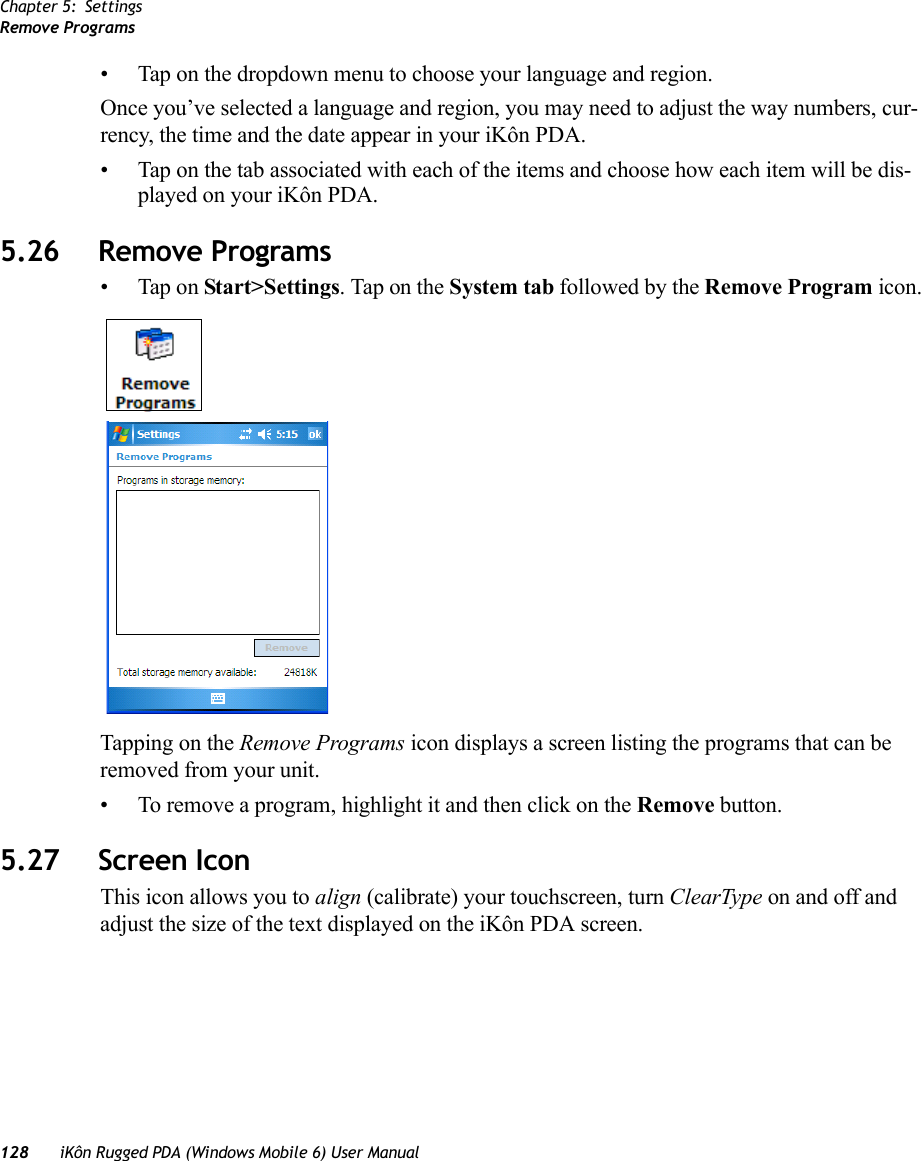 Chapter 5: SettingsRemove Programs128 iKôn Rugged PDA (Windows Mobile 6) User Manual• Tap on the dropdown menu to choose your language and region.Once you’ve selected a language and region, you may need to adjust the way numbers, cur-rency, the time and the date appear in your iKôn PDA.• Tap on the tab associated with each of the items and choose how each item will be dis-played on your iKôn PDA.5.26 Remove Programs• Tap on Start&gt;Settings. Tap on the System tab followed by the Remove Program icon.Tapping on the Remove Programs icon displays a screen listing the programs that can be removed from your unit. • To remove a program, highlight it and then click on the Remove button.5.27 Screen IconThis icon allows you to align (calibrate) your touchscreen, turn ClearType on and off and adjust the size of the text displayed on the iKôn PDA screen.