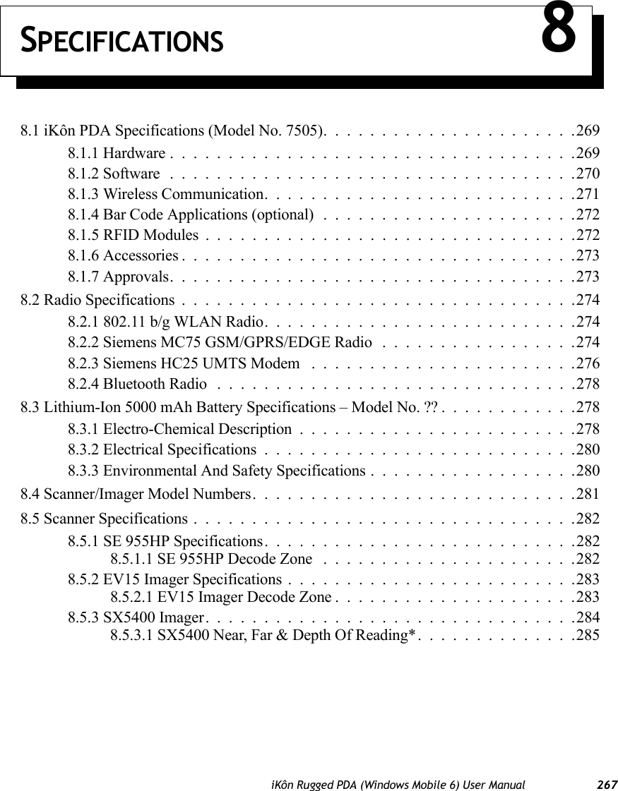 iKôn Rugged PDA (Windows Mobile 6) User Manual 267SPECIFICATIONS 88.1 iKôn PDA Specifications (Model No. 7505)......................2698.1.1 Hardware...................................2698.1.2 Software...................................2708.1.3 Wireless Communication...........................2718.1.4 Bar Code Applications (optional)......................2728.1.5 RFID Modules . ...............................2728.1.6 Accessories..................................2738.1.7 Approvals...................................2738.2 Radio Specifications..................................2748.2.1 802.11 b/g WLAN Radio. . .........................2748.2.2 Siemens MC75 GSM/GPRS/EDGE Radio .................2748.2.3 Siemens HC25 UMTS Modem .......................2768.2.4 Bluetooth Radio ...............................2788.3 Lithium-Ion 5000 mAh Battery Specifications – Model No. ??............2788.3.1 Electro-Chemical Description........................2788.3.2 Electrical Specifications...........................2808.3.3 Environmental And Safety Specifications..................2808.4 Scanner/Imager Model Numbers............................2818.5 Scanner Specifications.................................2828.5.1 SE 955HP Specifications. . .........................2828.5.1.1 SE 955HP Decode Zone ......................2828.5.2 EV15 Imager Specifications.........................2838.5.2.1 EV15 Imager Decode Zone.....................2838.5.3 SX5400 Imager. ...............................2848.5.3.1 SX5400 Near, Far &amp; Depth Of Reading*. . ............285