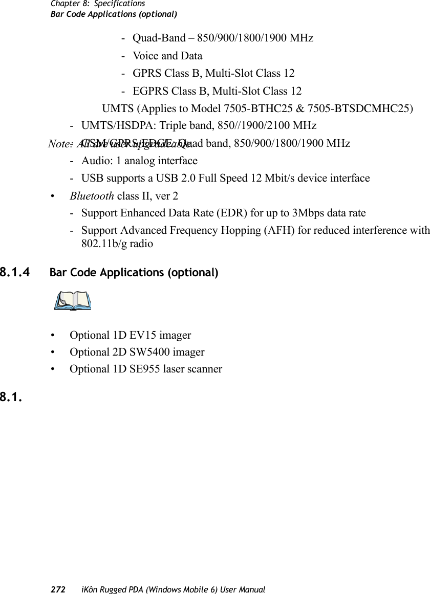 Chapter 8: SpecificationsBar Code Applications (optional)272 iKôn Rugged PDA (Windows Mobile 6) User Manual- Quad-Band – 850/900/1800/1900 MHz-Voice and Data- GPRS Class B, Multi-Slot Class 12- EGPRS Class B, Multi-Slot Class 12UMTS (Applies to Model 7505-BTHC25 &amp; 7505-BTSDCMHC25)- UMTS/HSDPA: Triple band, 850//1900/2100 MHz- GSM/GPRS/EDGE: Quad band, 850/900/1800/1900 MHz- Audio: 1 analog interface- USB supports a USB 2.0 Full Speed 12 Mbit/s device interface•Bluetooth class II, ver 2- Support Enhanced Data Rate (EDR) for up to 3Mbps data rate- Support Advanced Frequency Hopping (AFH) for reduced interference with 802.11b/g radio8.1.4 Bar Code Applications (optional)• Optional 1D EV15 imager• Optional 2D SW5400 imager • Optional 1D SE955 laser scanner8.1.Note: All are user upgradeable.