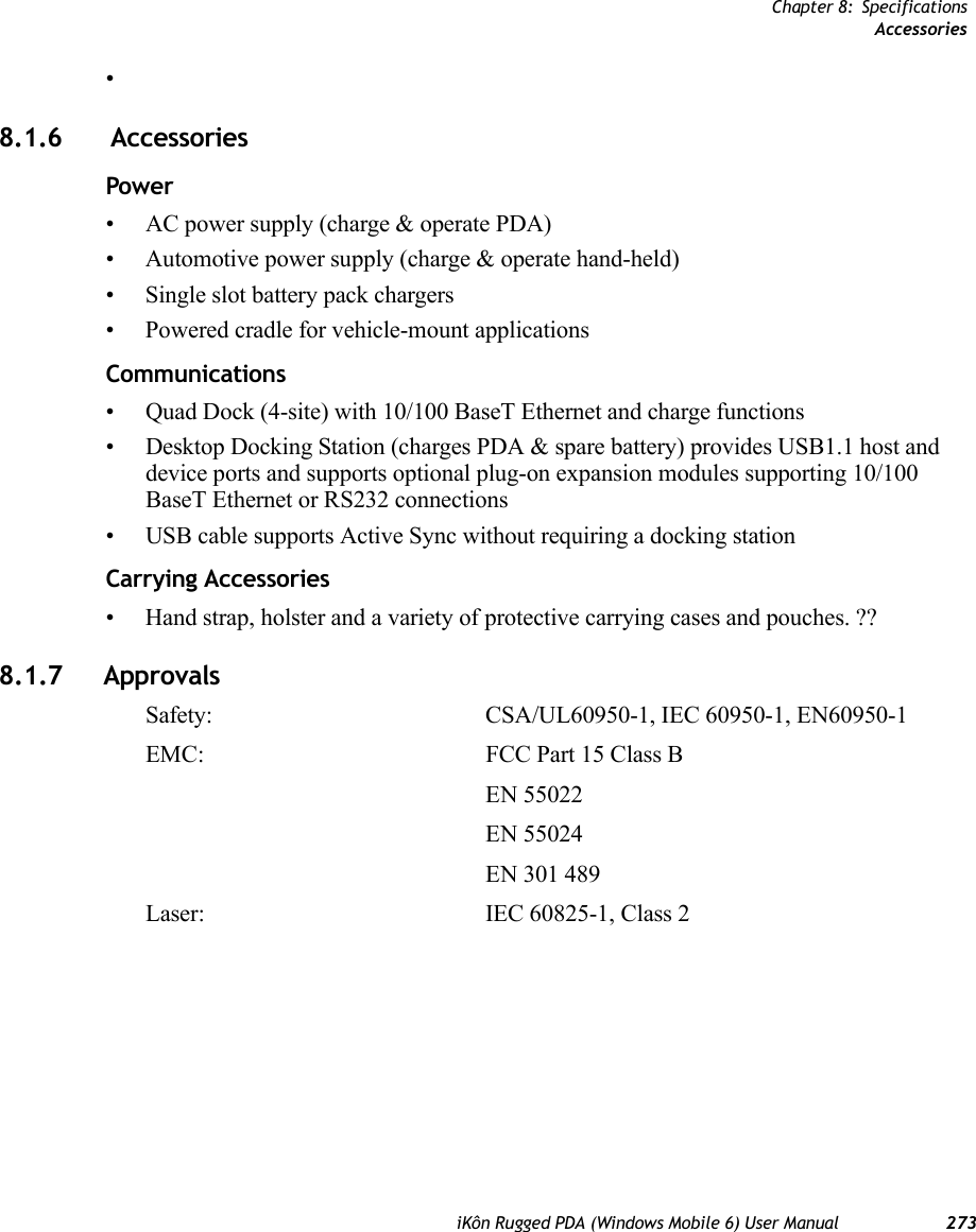 Chapter 8: SpecificationsAccessoriesiKôn Rugged PDA (Windows Mobile 6) User Manual 273•8.1.6  AccessoriesPower • AC power supply (charge &amp; operate PDA)• Automotive power supply (charge &amp; operate hand-held)• Single slot battery pack chargers• Powered cradle for vehicle-mount applicationsCommunications• Quad Dock (4-site) with 10/100 BaseT Ethernet and charge functions• Desktop Docking Station (charges PDA &amp; spare battery) provides USB1.1 host and device ports and supports optional plug-on expansion modules supporting 10/100 BaseT Ethernet or RS232 connections• USB cable supports Active Sync without requiring a docking stationCarrying Accessories• Hand strap, holster and a variety of protective carrying cases and pouches. ??8.1.7 ApprovalsSafety:  CSA/UL60950-1, IEC 60950-1, EN60950-1EMC: FCC Part 15 Class B EN 55022 EN 55024EN 301 489Laser:  IEC 60825-1, Class 2