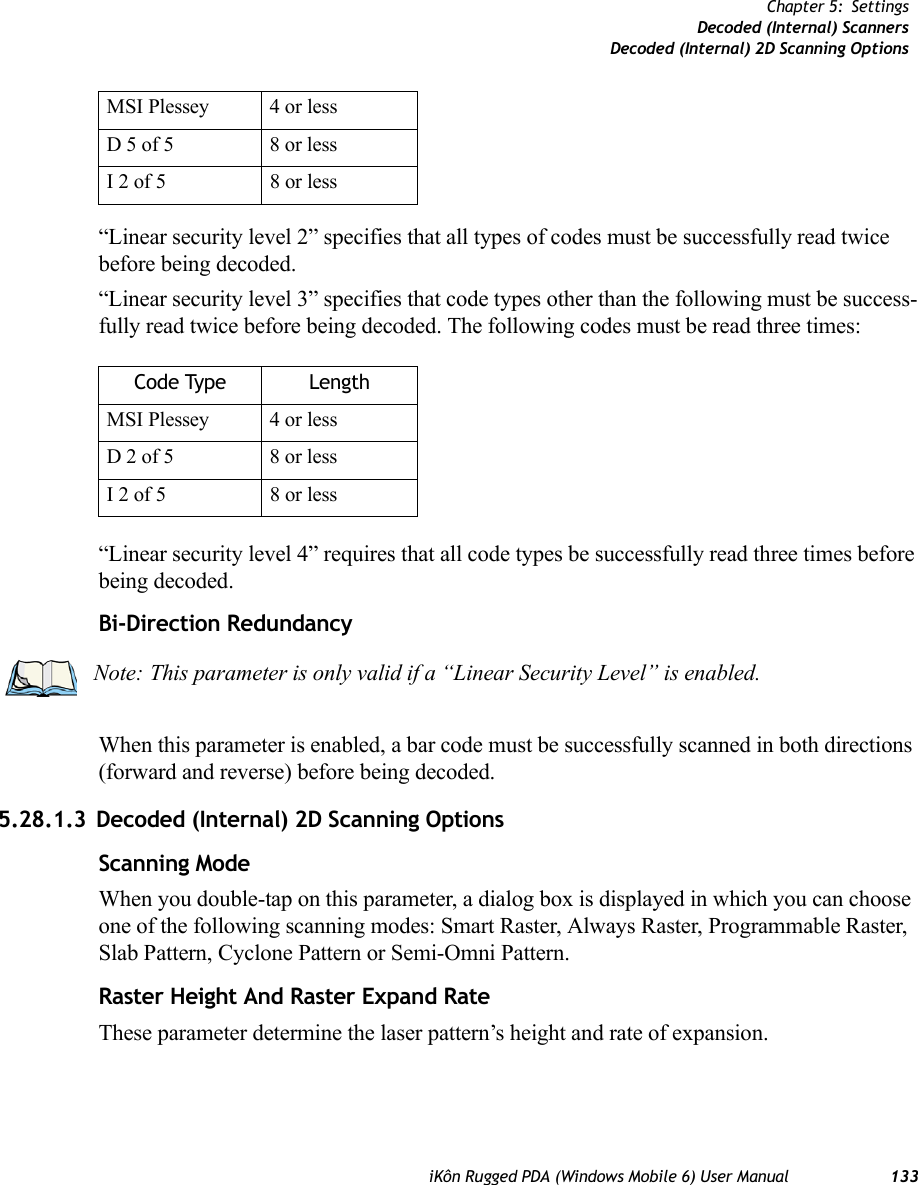 iKôn Rugged PDA (Windows Mobile 6) User Manual 133Chapter 5: SettingsDecoded (Internal) ScannersDecoded (Internal) 2D Scanning Options“Linear security level 2” specifies that all types of codes must be successfully read twice before being decoded.“Linear security level 3” specifies that code types other than the following must be success-fully read twice before being decoded. The following codes must be read three times:“Linear security level 4” requires that all code types be successfully read three times before being decoded.Bi-Direction RedundancyWhen this parameter is enabled, a bar code must be successfully scanned in both directions (forward and reverse) before being decoded.5.28.1.3 Decoded (Internal) 2D Scanning OptionsScanning ModeWhen you double-tap on this parameter, a dialog box is displayed in which you can choose one of the following scanning modes: Smart Raster, Always Raster, Programmable Raster, Slab Pattern, Cyclone Pattern or Semi-Omni Pattern.Raster Height And Raster Expand RateThese parameter determine the laser pattern’s height and rate of expansion.MSI Plessey 4 or lessD 5 of 5 8 or lessI 2 of 5 8 or lessCode Type LengthMSI Plessey 4 or lessD 2 of 5 8 or lessI 2 of 5 8 or lessNote: This parameter is only valid if a “Linear Security Level” is enabled.