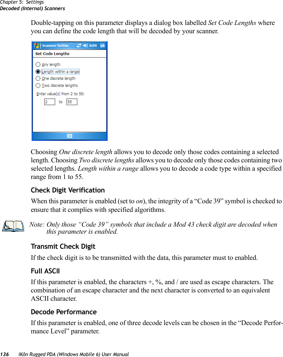 Chapter 5: SettingsDecoded (Internal) Scanners136 iKôn Rugged PDA (Windows Mobile 6) User ManualDouble-tapping on this parameter displays a dialog box labelled Set Code Lengths where you can define the code length that will be decoded by your scanner.Choosing One discrete length allows you to decode only those codes containing a selected length. Choosing Two discrete lengths allows you to decode only those codes containing two selected lengths. Length within a range allows you to decode a code type within a specified range from 1 to 55.Check Digit VerificationWhen this parameter is enabled (set to on), the integrity of a “Code 39” symbol is checked to ensure that it complies with specified algorithms.Transmit Check DigitIf the check digit is to be transmitted with the data, this parameter must to enabled.Full ASCIIIf this parameter is enabled, the characters +, %, and / are used as escape characters. The combination of an escape character and the next character is converted to an equivalent ASCII character.Decode PerformanceIf this parameter is enabled, one of three decode levels can be chosen in the “Decode Perfor-mance Level” parameter.Note: Only those “Code 39” symbols that include a Mod 43 check digit are decoded when this parameter is enabled.