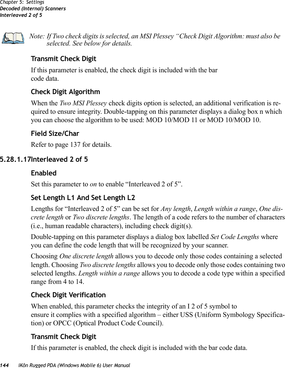 144 iKôn Rugged PDA (Windows Mobile 6) User ManualChapter 5: SettingsDecoded (Internal) ScannersInterleaved 2 of 5Transmit Check DigitIf this parameter is enabled, the check digit is included with the bar code data.Check Digit AlgorithmWhen the Two MSI Plessey check digits option is selected, an additional verification is re-quired to ensure integrity. Double-tapping on this parameter displays a dialog box n which you can choose the algorithm to be used: MOD 10/MOD 11 or MOD 10/MOD 10. Field Size/CharRefer to page 137 for details.5.28.1.17Interleaved 2 of 5EnabledSet this parameter to on to enable “Interleaved 2 of 5”.Set Length L1 And Set Length L2Lengths for “Interleaved 2 of 5” can be set for Any length, Length within a range, One dis-crete length or Two discrete lengths. The length of a code refers to the number of characters (i.e., human readable characters), including check digit(s). Double-tapping on this parameter displays a dialog box labelled Set Code Lengths where you can define the code length that will be recognized by your scanner.Choosing One discrete length allows you to decode only those codes containing a selected length. Choosing Two discrete lengths allows you to decode only those codes containing two selected lengths. Length within a range allows you to decode a code type within a specified range from 4 to 14.Check Digit VerificationWhen enabled, this parameter checks the integrity of an I 2 of 5 symbol to ensure it complies with a specified algorithm – either USS (Uniform Symbology Specifica-tion) or OPCC (Optical Product Code Council).Transmit Check DigitIf this parameter is enabled, the check digit is included with the bar code data.Note: If Two check digits is selected, an MSI Plessey “Check Digit Algorithm: must also be selected. See below for details.