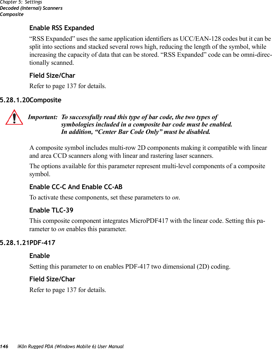 146 iKôn Rugged PDA (Windows Mobile 6) User ManualChapter 5: SettingsDecoded (Internal) ScannersCompositeEnable RSS Expanded “RSS Expanded” uses the same application identifiers as UCC/EAN-128 codes but it can be split into sections and stacked several rows high, reducing the length of the symbol, while increasing the capacity of data that can be stored. “RSS Expanded” code can be omni-direc-tionally scanned.Field Size/CharRefer to page 137 for details.5.28.1.20CompositeA composite symbol includes multi-row 2D components making it compatible with linear and area CCD scanners along with linear and rastering laser scanners. The options available for this parameter represent multi-level components of a composite symbol.Enable CC-C And Enable CC-ABTo activate these components, set these parameters to on.Enable TLC-39This composite component integrates MicroPDF417 with the linear code. Setting this pa-rameter to on enables this parameter.5.28.1.21PDF-417EnableSetting this parameter to on enables PDF-417 two dimensional (2D) coding.Field Size/CharRefer to page 137 for details.Important: To successfully read this type of bar code, the two types of symbologies included in a composite bar code must be enabled. In addition, “Center Bar Code Only” must be disabled.