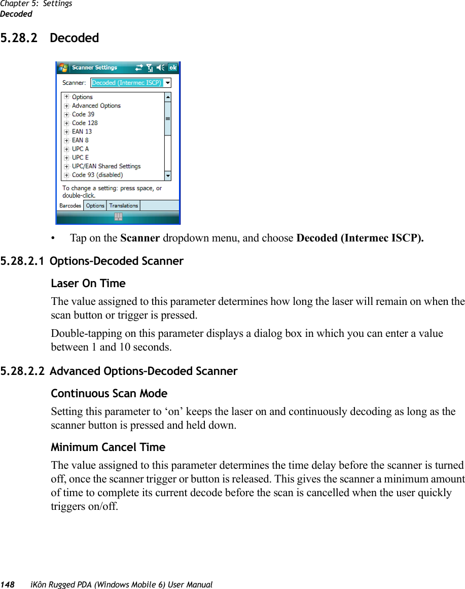 Chapter 5: SettingsDecoded148 iKôn Rugged PDA (Windows Mobile 6) User Manual5.28.2 Decoded• Tap on the Scanner dropdown menu, and choose Decoded (Intermec ISCP).5.28.2.1 Options–Decoded ScannerLaser On TimeThe value assigned to this parameter determines how long the laser will remain on when the scan button or trigger is pressed.Double-tapping on this parameter displays a dialog box in which you can enter a value between 1 and 10 seconds.5.28.2.2 Advanced Options–Decoded ScannerContinuous Scan ModeSetting this parameter to ‘on’ keeps the laser on and continuously decoding as long as the scanner button is pressed and held down.Minimum Cancel TimeThe value assigned to this parameter determines the time delay before the scanner is turned off, once the scanner trigger or button is released. This gives the scanner a minimum amount of time to complete its current decode before the scan is cancelled when the user quickly triggers on/off.