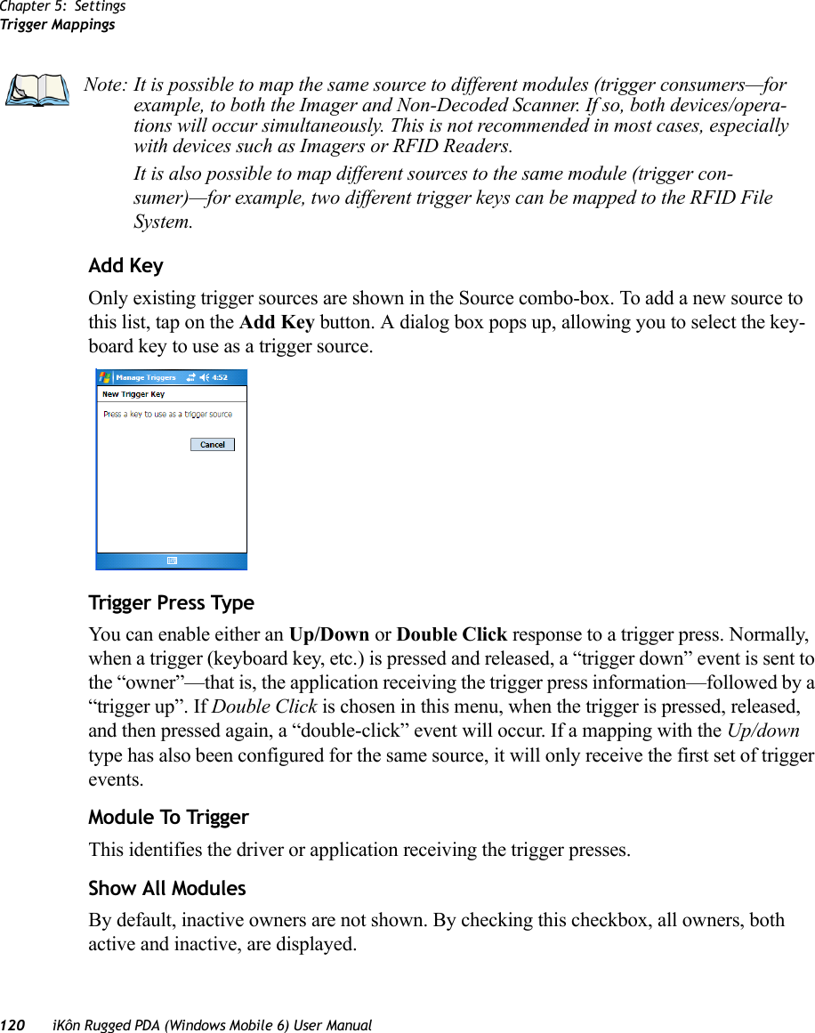 Chapter 5: SettingsTrigger Mappings120 iKôn Rugged PDA (Windows Mobile 6) User ManualAdd KeyOnly existing trigger sources are shown in the Source combo-box. To add a new source to this list, tap on the Add Key button. A dialog box pops up, allowing you to select the key-board key to use as a trigger source.Trigger Press TypeYou can enable either an Up/Down or Double Click response to a trigger press. Normally, when a trigger (keyboard key, etc.) is pressed and released, a “trigger down” event is sent to the “owner”—that is, the application receiving the trigger press information—followed by a “trigger up”. If Double Click is chosen in this menu, when the trigger is pressed, released, and then pressed again, a “double-click” event will occur. If a mapping with the Up/down type has also been configured for the same source, it will only receive the first set of trigger events.Module To TriggerThis identifies the driver or application receiving the trigger presses.Show All ModulesBy default, inactive owners are not shown. By checking this checkbox, all owners, both active and inactive, are displayed.Note: It is possible to map the same source to different modules (trigger consumers—for example, to both the Imager and Non-Decoded Scanner. If so, both devices/opera-tions will occur simultaneously. This is not recommended in most cases, especially with devices such as Imagers or RFID Readers.It is also possible to map different sources to the same module (trigger con-sumer)—for example, two different trigger keys can be mapped to the RFID File System.