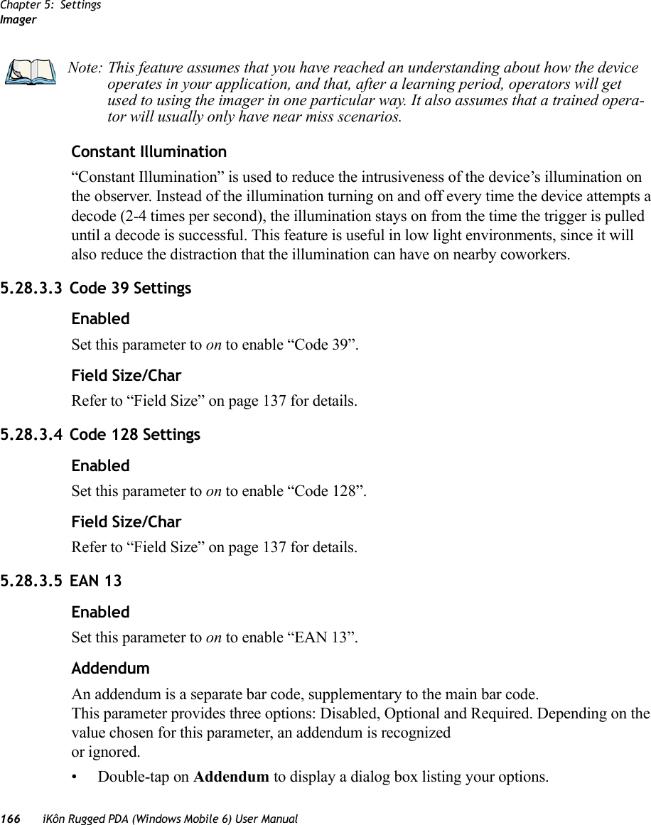 Chapter 5: SettingsImager166 iKôn Rugged PDA (Windows Mobile 6) User ManualConstant Illumination“Constant Illumination” is used to reduce the intrusiveness of the device’s illumination on the observer. Instead of the illumination turning on and off every time the device attempts a decode (2-4 times per second), the illumination stays on from the time the trigger is pulled until a decode is successful. This feature is useful in low light environments, since it will also reduce the distraction that the illumination can have on nearby coworkers.5.28.3.3 Code 39 SettingsEnabledSet this parameter to on to enable “Code 39”.Field Size/CharRefer to “Field Size” on page 137 for details.5.28.3.4 Code 128 SettingsEnabledSet this parameter to on to enable “Code 128”.Field Size/CharRefer to “Field Size” on page 137 for details.5.28.3.5 EAN 13EnabledSet this parameter to on to enable “EAN 13”.AddendumAn addendum is a separate bar code, supplementary to the main bar code. This parameter provides three options: Disabled, Optional and Required. Depending on the value chosen for this parameter, an addendum is recognized or ignored.• Double-tap on Addendum to display a dialog box listing your options.Note: This feature assumes that you have reached an understanding about how the device operates in your application, and that, after a learning period, operators will get used to using the imager in one particular way. It also assumes that a trained opera-tor will usually only have near miss scenarios. 