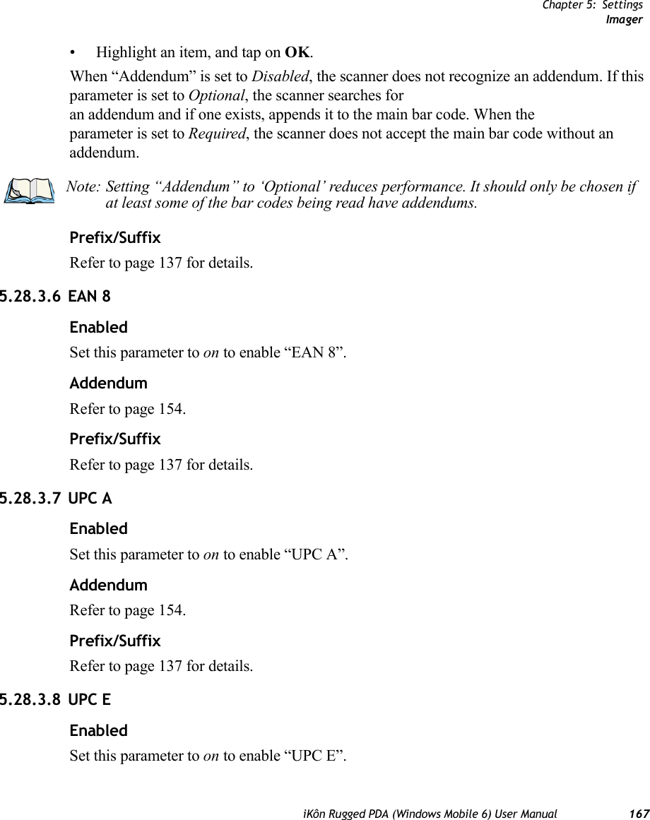 Chapter 5: SettingsImageriKôn Rugged PDA (Windows Mobile 6) User Manual 167• Highlight an item, and tap on OK.When “Addendum” is set to Disabled, the scanner does not recognize an addendum. If this parameter is set to Optional, the scanner searches for an addendum and if one exists, appends it to the main bar code. When the parameter is set to Required, the scanner does not accept the main bar code without an addendum.Prefix/SuffixRefer to page 137 for details.5.28.3.6 EAN 8EnabledSet this parameter to on to enable “EAN 8”.AddendumRefer to page 154.Prefix/SuffixRefer to page 137 for details.5.28.3.7 UPC AEnabledSet this parameter to on to enable “UPC A”.AddendumRefer to page 154.Prefix/SuffixRefer to page 137 for details.5.28.3.8 UPC EEnabledSet this parameter to on to enable “UPC E”.Note: Setting “Addendum” to ‘Optional’ reduces performance. It should only be chosen if at least some of the bar codes being read have addendums.